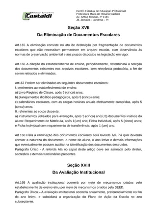 Centro Estadual de Educação Profissional
                                           Professora Maria do Rosário Castaldi
                                           Av. Arthur Thomas, nº 1181
                                           Jd. Jamaica - Londrina – Pr


                                     Seção XVII
               Da Eliminação de Documentos Escolares

Art.165 A eliminação consiste no ato de destruição por fragmentação de documentos
escolares que não necessitam permanecer em arquivo escolar, com observância às
normas de preservação ambiental e aos prazos dispostos na legislação em vigor.


Art.166 A direção do estabelecimento de ensino, periodicamente, determinará a seleção
dos documentos existentes nos arquivos escolares, sem relevância probatória, a fim de
serem retirados e eliminados.


Art167 Podem ser eliminados os seguintes documentos escolares:
I. pertinentes ao estabelecimento de ensino:
a) Livro Registro de Classe, após 5 (cinco) anos;
b) planejamentos didático-pedagógicos, após 5 (cinco) anos;
c) calendários escolares, com as cargas horárias anuais efetivamente cumpridas, após 5
(cinco) anos;
II. referentes ao corpo discente:
a) instrumentos utilizados para avaliação, após 5 (cinco) anos; b) documentos inativos do
aluno: Requerimento de Matrícula, após 1(um) ano; Ficha Individual, após 5 (cinco) anos;
e Ficha Individual com requerimento de transferência, após 1 (um) ano.


Art.168 Para a eliminação dos documentos escolares será lavrada Ata, na qual deverão
constar a natureza do documento, o nome do aluno, o ano letivo e demais informações
que eventualmente possam auxiliar na identificação dos documentos destruídos.
Parágrafo Único - A referida Ata no caput deste artigo deve ser assinada pelo diretor,
secretário e demais funcionários presentes.


                                    Seção XVIII
                          Da Avaliação Institucional

Art.169 A avaliação institucional ocorrerá por meio de mecanismos criados pelo
estabelecimento de ensino e/ou por meio de mecanismos criados pela SEED.
Parágrafo Único – A avaliação institucional ocorrerá anualmente, preferencialmente no fim
do ano letivo, e subsidiará a organização do Plano de Ação da Escola no ano
subseqüente.
 