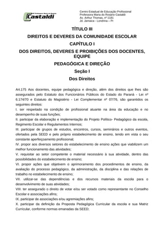 Centro Estadual de Educação Profissional
                                          Professora Maria do Rosário Castaldi
                                          Av. Arthur Thomas, nº 1181
                                          Jd. Jamaica - Londrina – Pr


                                    TÍTULO III
       DIREITOS E DEVERES DA COMUNIDADE ESCOLAR
                                   CAPÍTULO I
  DOS DIREITOS, DEVERES E PROIBIÇÕES DOS DOCENTES,
                       EQUIPE
                         PEDAGÓGICA E DIREÇÃO
                                      Seção I
                                   Dos Direitos

Art.175 Aos docentes, equipe pedagógica e direção, além dos direitos que lhes são
assegurados pelo Estatuto dos Funcionários Públicos do Estado do Paraná - Lei nº
6.174/70 e Estatuto do Magistério - Lei Complementar nº 07/76, são garantidos os
seguintes direitos:
I. ser respeitado na condição de profissional atuante na área da educação e no
desempenho de suas funções;
II. participar da elaboração e implementação do Projeto Político- Pedagógico da escola,
Regimento Escolar e Regulamentos Internos;
III. participar de grupos de estudos, encontros, cursos, seminários e outros eventos,
ofertados pela SEED e pelo próprio estabelecimento de ensino, tendo em vista o seu
constante aperfeiçoamento profissional;
IV. propor aos diversos setores do estabelecimento de ensino ações que viabilizem um
melhor funcionamento das atividades;
V. requisitar ao setor competente o material necessário à sua atividade, dentro das
possibilidades do estabelecimento de ensino;
VI. propor ações que objetivem o aprimoramento dos procedimentos de ensino, da
avaliação do processo pedagógico, da administração, da disciplina e das relações de
trabalho no estabelecimento de ensino;
VII. utilizar-se das dependências e dos recursos materiais da escola para o
desenvolvimento de suas atividades;
VIII. ter assegurado o direito de votar e/ou ser votado como representante no Conselho
Escolar e associações afins;
IX. participar de associações e/ou agremiações afins;
X. participar da definição da Proposta Pedagógica Curricular da escola e sua Matriz
Curricular, conforme normas emanadas da SEED;
 