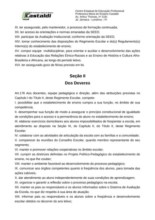 Centro Estadual de Educação Profissional
                                            Professora Maria do Rosário Castaldi
                                            Av. Arthur Thomas, nº 1181
                                            Jd. Jamaica - Londrina – Pr


XI. ter assegurado, pelo mantenedor, o processo de formação continuada;
XII. ter acesso às orientações e normas emanadas da SEED;
XIII. participar da Avaliação Institucional, conforme orientação da SEED;
XIV. tomar conhecimento das disposições do Regimento Escolar e do(s) Regulamento(s)
Interno(s) do estabelecimento de ensino;
XV. compor equipe multidisciplinar, para orientar e auxiliar o desenvolvimento das ações
relativas à Educação das Relações Étnico-Raciais e ao Ensino de História e Cultura Afro-
Brasileira e Africana, ao longo do período letivo;
XVI. ter assegurado gozo de férias previsto em lei.


                                        Seção II
                                    Dos Deveres

Art.176 Aos docentes, equipe pedagógica e direção, além das atribuições previstas no
Capítulo I do Título II, deste Regimento Escolar, compete:
I. possibilitar que o estabelecimento de ensino cumpra a sua função, no âmbito de sua
competência;
II. desempenhar sua função de modo a assegurar o princípio constitucional de igualdade
de condições para o acesso e a permanência do aluno no estabelecimento de ensino;
III. elaborar exercícios domiciliares aos alunos impossibilitados de freqüentar a escola, em
atendimento ao disposto na Seção IX, do Capítulo II, do Título II, deste Regimento
Escolar;
IV. colaborar com as atividades de articulação da escola com as famílias e a comunidade;
V. comparecer às reuniões do Conselho Escolar, quando membro representante do seu
segmento;
VI. manter e promover relações cooperativas no âmbito escolar;
VII. cumprir as diretrizes definidas no Projeto Político-Pedagógico do estabelecimento de
ensino, no que lhe couber;
VIII. manter o ambiente favorável ao desenvolvimento do processo pedagógico;
IX. comunicar aos órgãos competentes quanto à freqüência dos alunos, para tomada das
ações cabíveis;
X. dar atendimento ao aluno independentemente de suas condições de aprendizagem;
XI. organizar e garantir a reflexão sobre o processo pedagógico na escola;
XII. manter os pais ou responsáveis e os alunos informados sobre o Sistema de Avaliação
da Escola, no que diz respeito à sua área de atuação;
XIII. informar pais ou responsáveis e os alunos sobre a freqüência e desenvolvimento
escolar obtidos no decorrer do ano letivo;
 