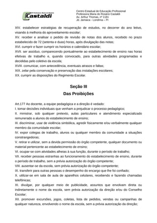 Centro Estadual de Educação Profissional
                                            Professora Maria do Rosário Castaldi
                                            Av. Arthur Thomas, nº 1181
                                            Jd. Jamaica - Londrina – Pr


XIV. estabelecer estratégias de recuperação de estudos, no decorrer do ano letivo,
visando à melhoria do aproveitamento escolar;
XV. receber e analisar o pedido de revisão de notas dos alunos, recebido no prazo
estabelecido de 72 (setenta e duas) horas, após divulgação das notas;
XVI. cumprir e fazer cumprir os horários e calendário escolar;
XVII. ser assíduo, comparecendo pontualmente ao estabelecimento de ensino nas horas
efetivas de trabalho e, quando convocado, para outras atividades programadas e
decididas pelo coletivo da escola;
XVIII. comunicar, com antecedência, eventuais atrasos e faltas;
XIX. zelar pela conservação e preservação das instalações escolares;
XX. cumprir as disposições do Regimento Escolar.


                                       Seção III
                                   Das Proibições

Art.177 Ao docente, a equipe pedagógica e a direção é vedado:
I. tomar decisões individuais que venham a prejudicar o processo pedagógico;
II. ministrar, sob qualquer pretexto, aulas particulares e atendimento especializado
remunerado a alunos do estabelecimento de ensino;
III. discriminar, usar de violência simbólica, agredir fisicamente e/ou verbalmente qualquer
membro da comunidade escolar;
IV. expor colegas de trabalho, alunos ou qualquer membro da comunidade a situações
constrangedoras;
V. retirar e utilizar, sem a devida permissão do órgão competente, qualquer documento ou
material pertencente ao estabelecimento de ensino;
VI. ocupar-se com atividades alheias à sua função, durante o período de trabalho;
VII. receber pessoas estranhas ao funcionamento do estabelecimento de ensino, durante
o período de trabalho, sem a prévia autorização do órgão competente;
VIII. ausentar-se da escola, sem prévia autorização do órgão competente;
IX. transferir para outras pessoas o desempenho do encargo que lhe foi confiado;
X. utilizar-se em sala de aula de aparelhos celulares, recebendo e fazendo chamadas
telefônicas;
XI. divulgar, por qualquer meio de publicidade, assuntos que envolvam direta ou
indiretamente o nome da escola, sem prévia autorização da direção e/ou do Conselho
Escolar;
XII. promover excursões, jogos, coletas, lista de pedidos, vendas ou campanhas de
qualquer natureza, envolvendo o nome da escola, sem a prévia autorização da direção;
 