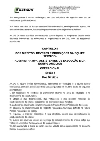 Centro Estadual de Educação Profissional
                                          Professora Maria do Rosário Castaldi
                                          Av. Arthur Thomas, nº 1181
                                          Jd. Jamaica - Londrina – Pr


XIII. comparecer à escola embriagado ou com indicativos de ingestão e/ou uso de
substâncias químicas tóxicas;


XIV. fumar nas salas de aula do estabelecimento de ensino, sendo permitido, apenas, em
área destinada a este fim, isolada adequadamente e com arejamento suficiente.


Art.178 Os fatos ocorridos em desacordo com o disposto no Regimento Escolar serão
apurados ouvindo-se os envolvidos e registrando-se em Ata, com as respectivas
assinaturas.


                                   CAPÍTULO II
      DOS DIREITOS, DEVERES E PROIBIÇÕES DA EQUIPE
                        TÉCNICO-
     ADMINISTRATIVA, ASSISTENTES DE EXECUÇÃO E DA
                    EQUIPE AUXILIAR
                                 OPERACIONAL
                                      Seção I
                                   Dos Direitos

Art.179 A equipe técnico-administrativa, assistentes de execução e a equipe auxiliar
operacional, além dos direitos que lhes são assegurados em lei, têm, ainda, as seguintes
prerrogativas:
I. ser respeitado na condição de profissional atuante na área da educação e no
desempenho de suas funções;
II. utilizar-se das dependências, das instalações e dos recursos materiais do
estabelecimento de ensino, necessários ao exercício de suas funções;
III. participar da elaboração e implementação do Projeto Político-Pedagógico da escola;
IV. colaborar na implementação da Proposta Pedagógica Curricular definida no Projeto
Político-Pedagógico da escola;
V. requisitar o material necessário à sua atividade, dentro das possibilidades do
estabelecimento de ensino;
VI. sugerir aos diversos setores de serviços do estabelecimento de ensino ações que
viabilizem um melhor funcionamento de suas atividades;
VII. ter assegurado o direito de votar e/ou ser votado como representante no Conselho
Escolar e associações afins;
 