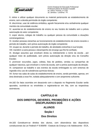 Centro Estadual de Educação Profissional
                                            Professora Maria do Rosário Castaldi
                                            Av. Arthur Thomas, nº 1181
                                            Jd. Jamaica - Londrina – Pr


II. retirar e utilizar qualquer documento ou material pertencente ao estabelecimento de
ensino, sem a devida permissão do órgão competente;
III. discriminar, usar de violência simbólica, agredir fisicamente e/ou verbalmente qualquer
membro da comunidade escolar;
IV. ausentar-se do estabelecimento de ensino no seu horário de trabalho sem a prévia
autorização do setor competente;
V. expor alunos, colegas de trabalho ou qualquer pessoa da comunidade a situações
constrangedoras;
VI. receber pessoas estranhas ao funcionamento do estabelecimento de ensino durante o
período de trabalho, sem prévia autorização do órgão competente;
VII. ocupar-se, durante o período de trabalho, de atividades estranhas à sua função;
VIII. transferir a outra pessoa o desempenho do encargo que lhe foi confiado;
IX. divulgar assuntos que envolvam direta ou indiretamente o nome da escola , por
qualquer meio de publicidade, sem prévia autorização da direção e/ou do Conselho
Escolar;
X. promover excursões, jogos, coletas, lista de pedidos, vendas ou campanhas de
qualquer natureza, que envolvam o nome da escola, sem a prévia autorização da direção;
XI. comparecer ao trabalho e aos eventos da escola embriagado ou com sintomas de
ingestão e/ou uso de substâncias químicas tóxicas;
XII. fumar nas salas de aulas do estabelecimento de ensino, sendo permitido, apenas, em
área destinada a esse fim, isolada adequadamente e com arejamento suficiente.


Art.182 Os fatos ocorridos em desacordo com o disposto no Regimento Escolar serão
apurados, ouvindo-se os envolvidos e registrando-se em Ata, com as respectivas
assinaturas.


                                    CAPÍTULO III
         DOS DIREITOS, DEVERES, PROIBIÇÕES E AÇÕES
                     DISCIPLINARES DOS
                                       ALUNOS
                                        Seção I
                                     Dos Direitos

Art.183 Constituem-se direitos dos alunos, com observância dos dispositivos
constitucionais da Lei Federal nº 8.069/90 - Estatuto da Criança e do Adolescente - ECA,
 