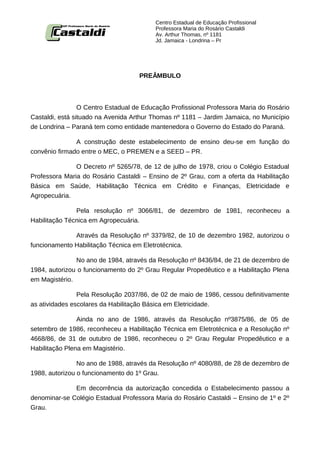 Centro Estadual de Educação Profissional
                                          Professora Maria do Rosário Castaldi
                                          Av. Arthur Thomas, nº 1181
                                          Jd. Jamaica - Londrina – Pr




                                    PREÂMBULO



                 O Centro Estadual de Educação Profissional Professora Maria do Rosário
Castaldi, está situado na Avenida Arthur Thomas nº 1181 – Jardim Jamaica, no Município
de Londrina – Paraná tem como entidade mantenedora o Governo do Estado do Paraná.

               A construção deste estabelecimento de ensino deu-se em função do
convênio firmado entre o MEC, o PREMEN e a SEED – PR.

               O Decreto nº 5265/78, de 12 de julho de 1978, criou o Colégio Estadual
Professora Maria do Rosário Castaldi – Ensino de 2º Grau, com a oferta da Habilitação
Básica em Saúde, Habilitação Técnica em Crédito e Finanças, Eletricidade e
Agropecuária.

               Pela resolução nº 3066/81, de dezembro de 1981, reconheceu a
Habilitação Técnica em Agropecuária.

              Através da Resolução nº 3379/82, de 10 de dezembro 1982, autorizou o
funcionamento Habilitação Técnica em Eletrotécnica.

               No ano de 1984, através da Resolução nº 8436/84, de 21 de dezembro de
1984, autorizou o funcionamento do 2º Grau Regular Propedêutico e a Habilitação Plena
em Magistério.

                Pela Resolução 2037/86, de 02 de maio de 1986, cessou definitivamente
as atividades escolares da Habilitação Básica em Eletricidade.

                Ainda no ano de 1986, através da Resolução nº3875/86, de 05 de
setembro de 1986, reconheceu a Habilitação Técnica em Eletrotécnica e a Resolução nº
4668/86, de 31 de outubro de 1986, reconheceu o 2º Grau Regular Propedêutico e a
Habilitação Plena em Magistério.

                No ano de 1988, através da Resolução nº 4080/88, de 28 de dezembro de
1988, autorizou o funcionamento do 1º Grau.

              Em decorrência da autorização concedida o Estabelecimento passou a
denominar-se Colégio Estadual Professora Maria do Rosário Castaldi – Ensino de 1º e 2º
Grau.
 