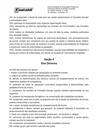 Centro Estadual de Educação Profissional
                                           Professora Maria do Rosário Castaldi
                                           Av. Arthur Thomas, nº 1181
                                           Jd. Jamaica - Londrina – Pr


XXI. ter assegurado o direito de votar e/ou ser votado representante no Conselho Escolar
e associações afins;
XXII. participar de associações e/ou organizar agremiações afins;
XXIII. representar ou fazer-se representar nas reuniões do Pré-Conselho e do Conselho
de Classe;
XXIV. realizar as atividades avaliativas, em caso de falta às aulas, mediante justificativa
e/ou atestado médico;
XXV. receber atendimento de regime de exercícios domiciliares, com acompanhamento
da escola, sempre que compatível com seu estado de saúde e mediante laudo médico,
como forma de compensação da ausência às aulas, quando impossibilitado de freqüentar
a escola por motivo de enfermidade ou gestação;
XXVI. receber atendimento educacional hospitalar, quando impossibilitado de freqüentar a
escola por motivos de enfermidade, em virtude de situação de internamento hospitalar.


                                      Seção II
                                    Dos Deveres

Art.184 São deveres dos alunos:
I. manter e promover relações de cooperação no ambiente escolar;
II .realizar as tarefas escolares definidas pelos docentes;
III. atender às determinações dos diversos setores do estabelecimento de ensino, nos
respectivos âmbitos de competência;
IV. participar de todas as atividades curriculares programadas e desenvolvidas pelo
estabelecimento de ensino;
V. comparecer às reuniões do Conselho Escolar, quando membro representante do seu
segmento;
VI. cooperar na manutenção da higiene e na conservação das instalações escolares;
VII. compensar, junto com os pais, os prejuízos que vier a causar ao patrimônio da escola,
quando comprovada a sua autoria;
VIII. cumprir as ações disciplinares do estabelecimento de ensino;
IX. providenciar e dispor, sempre que possível, do material solicitado e necessário ao
desenvolvimento das atividades escolares;
X. tratar com respeito e sem discriminação professores, funcionários e colegas;
XI. comunicar aos pais ou responsáveis sobre reuniões, convocações e avisos gerais,
sempre que lhe for solicitado;
XII. comparecer pontualmente a aulas e demais atividades escolares;
XIII. manter-se em sala durante o período das aulas;
 