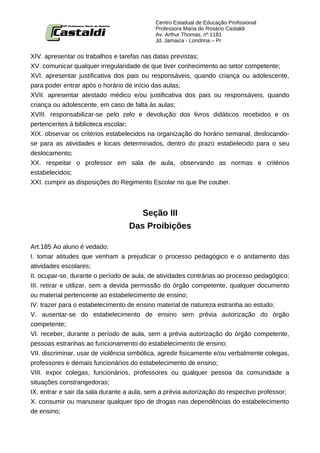 Centro Estadual de Educação Profissional
                                            Professora Maria do Rosário Castaldi
                                            Av. Arthur Thomas, nº 1181
                                            Jd. Jamaica - Londrina – Pr


XIV. apresentar os trabalhos e tarefas nas datas previstas;
XV. comunicar qualquer irregularidade de que tiver conhecimento ao setor competente;
XVI. apresentar justificativa dos pais ou responsáveis, quando criança ou adolescente,
para poder entrar após o horário de início das aulas;
XVII. apresentar atestado médico e/ou justificativa dos pais ou responsáveis, quando
criança ou adolescente, em caso de falta às aulas;
XVIII. responsabilizar-se pelo zelo e devolução dos livros didáticos recebidos e os
pertencentes à biblioteca escolar;
XIX. observar os critérios estabelecidos na organização do horário semanal, deslocando-
se para as atividades e locais determinados, dentro do prazo estabelecido para o seu
deslocamento;
XX. respeitar o professor em sala de aula, observando as normas e critérios
estabelecidos;
XXI. cumprir as disposições do Regimento Escolar no que lhe couber.



                                      Seção III
                                   Das Proibições

Art.185 Ao aluno é vedado:
I. tomar atitudes que venham a prejudicar o processo pedagógico e o andamento das
atividades escolares;
II. ocupar-se, durante o período de aula, de atividades contrárias ao processo pedagógico;
III. retirar e utilizar, sem a devida permissão do órgão competente, qualquer documento
ou material pertencente ao estabelecimento de ensino;
IV. trazer para o estabelecimento de ensino material de natureza estranha ao estudo;
V. ausentar-se do estabelecimento de ensino sem prévia autorização do órgão
competente;
VI. receber, durante o período de aula, sem a prévia autorização do órgão competente,
pessoas estranhas ao funcionamento do estabelecimento de ensino;
VII. discriminar, usar de violência simbólica, agredir fisicamente e/ou verbalmente colegas,
professores e demais funcionários do estabelecimento de ensino;
VIII. expor colegas, funcionários, professores ou qualquer pessoa da comunidade a
situações constrangedoras;
IX. entrar e sair da sala durante a aula, sem a prévia autorização do respectivo professor;
X. consumir ou manusear qualquer tipo de drogas nas dependências do estabelecimento
de ensino;
 