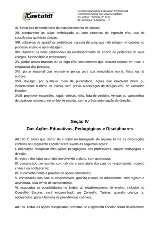 Centro Estadual de Educação Profissional
                                           Professora Maria do Rosário Castaldi
                                           Av. Arthur Thomas, nº 1181
                                           Jd. Jamaica - Londrina – Pr


XI. fumar nas dependências do estabelecimento de ensino;
XII. comparecer às aulas embriagado ou com sintomas de ingestão e/ou uso de
substâncias químicas tóxicas;
XIII. utilizar-se de aparelhos eletrônicos, na sala de aula, que não estejam vinculados ao
processo ensino e aprendizagem;
XIV. danificar os bens patrimoniais do estabelecimento de ensino ou pertences de seus
colegas, funcionários e professores;
XV. portar armas brancas ou de fogo e/ou instrumentos que possam colocar em risco a
segurança das pessoas;
XVI. portar material que represente perigo para sua integridade moral, física ou de
outrem;
XVII. divulgar, por qualquer meio de publicidade, ações que envolvam direta ou
indiretamente o nome da escola, sem prévia autorização da direção e/ou do Conselho
Escolar;
XVIII. promover excursões, jogos, coletas, rifas, lista de pedidos, vendas ou campanhas
de qualquer natureza, no ambiente escolar, sem a prévia autorização da direção.




                                      Seção IV
        Das Ações Educativas, Pedagógicas e Disciplinares

Art.186 O aluno que deixar de cumprir ou transgredir de alguma forma as disposições
contidas no Regimento Escolar ficará sujeito às seguintes ações:
I. orientação disciplinar com ações pedagógicas dos professores, equipe pedagógica e
direção;
II. registro dos fatos ocorridos envolvendo o aluno, com assinatura;
III. comunicado por escrito, com ciência e assinatura dos pais ou responsáveis, quando
criança ou adolescente;
IV. encaminhamento a projetos de ações educativas;
V. convocação dos pais ou responsáveis, quando criança ou adolescente, com registro e
assinatura, e/ou termo de compromisso;
VI. esgotadas as possibilidades no âmbito do estabelecimento de ensino, inclusive do
Conselho Escolar, será encaminhado ao Conselho Tutelar, quando criança ou
adolescente, para a tomada de providências cabíveis.


Art.187 Todas as ações disciplinares previstas no Regimento Escolar serão devidamente
 