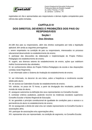 Centro Estadual de Educação Profissional
                                           Professora Maria do Rosário Castaldi
                                           Av. Arthur Thomas, nº 1181
                                           Jd. Jamaica - Londrina – Pr


registradas em Ata e apresentadas aos responsáveis e demais órgãos competentes para
ciência das ações tomadas.


                      CAPÍTULO IV
    DOS DIREITOS, DEVERES E PROIBIÇÕES DOS PAIS OU
                     RESPONSÁVEIS
                        Seção I
                      Dos Direitos

Art.188 Aos pais ou responsáveis, além dos direitos outorgados por toda a legislação
aplicável, têm ainda as seguintes prerrogativas:
I. serem respeitados na condição de pais ou responsáveis, interessados no processo
educacional desenvolvido no estabelecimento de ensino;
II. participar das discussões da elaboração e implementação do Projeto Político-
Pedagógico do estabelecimento de ensino;
III. sugerir, aos diversos setores do estabelecimento de ensino, ações que viabilizem
melhor funcionamento das atividades;
IV. ter conhecimento efetivo do Projeto Político-Pedagógico da escola e das disposições
contidas neste Regimento;
V. ser informado sobre o Sistema de Avaliação do estabelecimento de ensino;


VI. ser informado, no decorrer do ano letivo, sobre a freqüência e rendimento escolar
obtido pelo aluno;
VII. ter acesso ao Calendário Escolar do estabelecimento de ensino;
VIII. solicitar, no prazo de 72 horas, a partir da divulgação dos resultados, pedido de
revisão de notas do aluno;
IX. assegurar autonomia na definição dos seus representantes no Conselho Escolar;
X. contestar critérios avaliativos, podendo recorrer às instâncias escolares superiores:
Conselho Escolar e Núcleo Regional de Educação;
XI. ter garantido o princípio constitucional de igualdade de condições para o acesso e a
permanência do aluno no estabelecimento de ensino;
XII. ter assegurado o direito de votar e/ou ser votado representante no Conselho Escolar e
associações afins;
XIII. participar de associações e/ou agremiações afins;
XIV. representar e/ou ser representado, na condição de segmento, no Conselho Escolar.
 