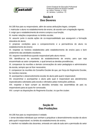 Centro Estadual de Educação Profissional
                                           Professora Maria do Rosário Castaldi
                                           Av. Arthur Thomas, nº 1181
                                           Jd. Jamaica - Londrina – Pr


                                      Seção II
                                    Dos Deveres

Art.189 Aos pais ou responsáveis, além de outras atribuições legais, compete:
I. matricular o aluno no estabelecimento de ensino, de acordo com a legislação vigente;
II. exigir que o estabelecimento de ensino cumpra a sua função;
III. manter relações cooperativas no âmbito escolar;
IV. assumir junto à escola ações de co-responsabilidade que assegurem a formação
educativa do aluno;
V. propiciar condições para o comparecimento e a permanência do aluno no
estabelecimento de ensino;
VI. respeitar os horários estabelecidos pelo estabelecimento de ensino para o bom
andamento das atividades escolares;
VII. requerer transferência quando responsável pelo aluno menor;
VIII. identificar-se na secretaria do estabelecimento de ensino, para que seja
encaminhado ao setor competente, o qual tomará as devidas providências;
IX. comparecer às reuniões e demais convocações do setor pedagógico e administrativo
da escola, sempre que se fizer necessário;
X. comparecer às reuniões do Conselho Escolar de que, por força do Regimento Escolar,
for membro inerente;
XI. acompanhar o desenvolvimento escolar do aluno pelo qual é responsável;
XII. encaminhar e acompanhar o aluno pelo qual é responsável aos atendimentos
especializados solicitados pela escola e ofertados pelas instituições públicas;
XIII. respeitar e fazer cumprir as decisões tomadas nas assembléias de pais ou
responsáveis para as quais for convocado;
XIV. cumprir as disposições do Regimento Escolar, no que lhe couber.




                                     Seção III
                                  Das Proibições

Art.190 Aos pais ou responsáveis é vedado:
I. tomar decisões individuais que venham a prejudicar o desenvolvimento escolar do aluno
pelo qual é responsável, no âmbito do estabelecimento de ensino;
II. interferir no trabalho dos docentes, entrando em sala de aula sem a permissão do setor
 