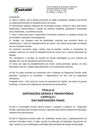Centro Estadual de Educação Profissional
                                           Professora Maria do Rosário Castaldi
                                           Av. Arthur Thomas, nº 1181
                                           Jd. Jamaica - Londrina – Pr


competente;
III. retirar e utilizar, sem a devida permissão do órgão competente, qualquer documento
ou material pertencente ao estabelecimento de ensino;
IV. desrespeitar qualquer integrante da comunidade escolar, inclusive o aluno pelo qual é
responsável, discriminando-o, usando de violência simbólica, agredindo-o fisicamente
e/ou verbalmente, no ambiente escolar;
V. expor o aluno pelo qual é responsável, funcionário, professor ou qualquer pessoa da
comunidade a situações constrangedoras;
VI. divulgar, por qualquer meio de publicidade, assuntos que envolvam direta ou
indiretamente o nome do estabelecimento de ensino, sem prévia autorização da direção
e/ou do Conselho Escolar;
VII. promover excursões, jogos, coletas, lista de pedidos, vendas ou campanhas de
qualquer natureza, em nome do estabelecimento de ensino sem a prévia autorização da
direção;
VIII. comparecer a reuniões ou eventos da escola embriagado ou com sintomas de
ingestão e/ou uso de substâncias químicas tóxicas;
IX. fumar nas salas do estabelecimento de ensino, sendo permitido, apenas, em área
destinada a este fim, isolada adequadamente e com arejamento suficiente.


Art.191 Os fatos ocorridos em desacordo com o disposto no Regimento Escolar serão
apurados, ouvindo-se os envolvidos e registrando-se em Ata, com as respectivas
assinaturas.
Parágrafo Único - Nos casos de recusa de assinatura do registro, por parte da pessoa
envolvida, o mesmo será validado por assinaturas de testemunhas.


                            TÍTULO IV
               DISPOSIÇÕES GERAIS E TRANSITÓRIAS
                           CAPÍTULO I
                    DAS DISPOSIÇÕES FINAIS

Art.192 A comunidade escolar deverá acatar e respeitar o disposto no Regimento
Escolar, apreciado pelo Conselho Escolar e aprovado pelo Núcleo Regional de Educação,
mediante Ato Administrativo.


Art.193 O Regimento Escolar pode ser modificado sempre que o aperfeiçoamento do
processo educativo assim o exigir, quando da alteração da legislação educacional em
vigor, sendo as suas modificações orientadas pela Secretaria de Estado da Educação.
 