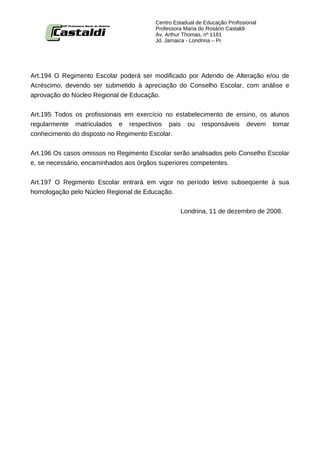 Centro Estadual de Educação Profissional
                                        Professora Maria do Rosário Castaldi
                                        Av. Arthur Thomas, nº 1181
                                        Jd. Jamaica - Londrina – Pr




Art.194 O Regimento Escolar poderá ser modificado por Adendo de Alteração e/ou de
Acréscimo, devendo ser submetido à apreciação do Conselho Escolar, com análise e
aprovação do Núcleo Regional de Educação.


Art.195 Todos os profissionais em exercício no estabelecimento de ensino, os alunos
regularmente matriculados e respectivos pais ou responsáveis devem tomar
conhecimento do disposto no Regimento Escolar.


Art.196 Os casos omissos no Regimento Escolar serão analisados pelo Conselho Escolar
e, se necessário, encaminhados aos órgãos superiores competentes.


Art.197 O Regimento Escolar entrará em vigor no período letivo subseqüente à sua
homologação pelo Núcleo Regional de Educação.


                                                 Londrina, 11 de dezembro de 2008.
 