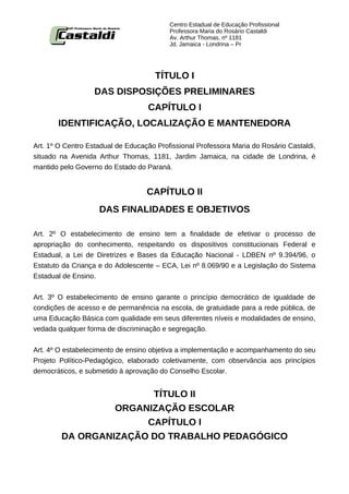 Centro Estadual de Educação Profissional
                                          Professora Maria do Rosário Castaldi
                                          Av. Arthur Thomas, nº 1181
                                          Jd. Jamaica - Londrina – Pr




                                     TÍTULO I
                   DAS DISPOSIÇÕES PRELIMINARES
                                   CAPÍTULO I
       IDENTIFICAÇÃO, LOCALIZAÇÃO E MANTENEDORA

Art. 1º O Centro Estadual de Educação Profissional Professora Maria do Rosário Castaldi,
situado na Avenida Arthur Thomas, 1181, Jardim Jamaica, na cidade de Londrina, é
mantido pelo Governo do Estado do Paraná.


                                   CAPÍTULO II
                    DAS FINALIDADES E OBJETIVOS

Art. 2º O estabelecimento de ensino tem a finalidade de efetivar o processo de
apropriação do conhecimento, respeitando os dispositivos constitucionais Federal e
Estadual, a Lei de Diretrizes e Bases da Educação Nacional - LDBEN nº 9.394/96, o
Estatuto da Criança e do Adolescente – ECA, Lei nº 8.069/90 e a Legislação do Sistema
Estadual de Ensino.


Art. 3º O estabelecimento de ensino garante o princípio democrático de igualdade de
condições de acesso e de permanência na escola, de gratuidade para a rede pública, de
uma Educação Básica com qualidade em seus diferentes níveis e modalidades de ensino,
vedada qualquer forma de discriminação e segregação.


Art. 4º O estabelecimento de ensino objetiva a implementação e acompanhamento do seu
Projeto Político-Pedagógico, elaborado coletivamente, com observância aos princípios
democráticos, e submetido à aprovação do Conselho Escolar.


                       TÍTULO II
                 ORGANIZAÇÃO ESCOLAR
                      CAPÍTULO I
        DA ORGANIZAÇÃO DO TRABALHO PEDAGÓGICO
 