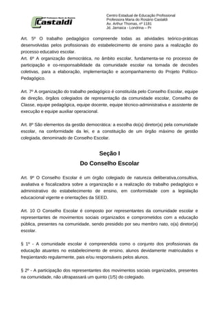 Centro Estadual de Educação Profissional
                                          Professora Maria do Rosário Castaldi
                                          Av. Arthur Thomas, nº 1181
                                          Jd. Jamaica - Londrina – Pr


Art. 5º O trabalho pedagógico compreende todas as atividades teórico-práticas
desenvolvidas pelos profissionais do estabelecimento de ensino para a realização do
processo educativo escolar.
Art. 6º A organização democrática, no âmbito escolar, fundamenta-se no processo de
participação e co-responsabilidade da comunidade escolar na tomada de decisões
coletivas, para a elaboração, implementação e acompanhamento do Projeto Político-
Pedagógico.


Art. 7º A organização do trabalho pedagógico é constituída pelo Conselho Escolar, equipe
de direção, órgãos colegiados de representação da comunidade escolar, Conselho de
Classe, equipe pedagógica, equipe docente, equipe técnico-administrativa e assistente de
execução e equipe auxiliar operacional.


Art. 8º São elementos da gestão democrática: a escolha do(a) diretor(a) pela comunidade
escolar, na conformidade da lei, e a constituição de um órgão máximo de gestão
colegiada, denominado de Conselho Escolar.


                                      Seção I
                             Do Conselho Escolar

Art. 9º O Conselho Escolar é um órgão colegiado de natureza deliberativa,consultiva,
avaliativa e fiscalizadora sobre a organização e a realização do trabalho pedagógico e
administrativo do estabelecimento de ensino, em conformidade com a legislação
educacional vigente e orientações da SEED.


Art. 10 O Conselho Escolar é composto por representantes da comunidade escolar e
representantes de movimentos sociais organizados e comprometidos com a educação
pública, presentes na comunidade, sendo presidido por seu membro nato, o(a) diretor(a)
escolar.


§ 1º - A comunidade escolar é compreendida como o conjunto dos profissionais da
educação atuantes no estabelecimento de ensino, alunos devidamente matriculados e
freqüentando regularmente, pais e/ou responsáveis pelos alunos.


§ 2º - A participação dos representantes dos movimentos sociais organizados, presentes
na comunidade, não ultrapassará um quinto (1/5) do colegiado.
 