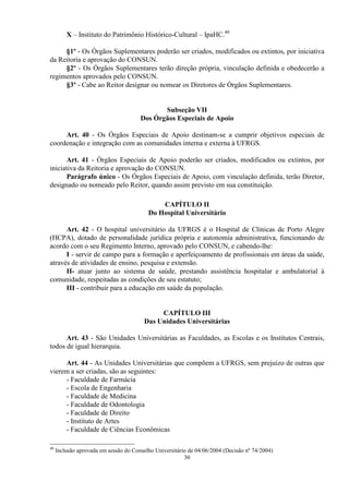 X – Instituto do Patrimônio Histórico-Cultural – IpaHC.40

     §1º - Os Órgãos Suplementares poderão ser criados, modificados ou extintos, por iniciativa
da Reitoria e aprovação do CONSUN.
     §2º - Os Órgãos Suplementares terão direção própria, vinculação definida e obedecerão a
regimentos aprovados pelo CONSUN.
     §3º - Cabe ao Reitor designar ou nomear os Diretores de Órgãos Suplementares.


                                              Subseção VII
                                       Dos Órgãos Especiais de Apoio

     Art. 40 - Os Órgãos Especiais de Apoio destinam-se a cumprir objetivos especiais de
coordenação e integração com as comunidades interna e externa à UFRGS.

      Art. 41 - Órgãos Especiais de Apoio poderão ser criados, modificados ou extintos, por
iniciativa da Reitoria e aprovação do CONSUN.
      Parágrafo único - Os Órgãos Especiais de Apoio, com vinculação definida, terão Diretor,
designado ou nomeado pelo Reitor, quando assim previsto em sua constituição.

                                              CAPÍTULO II
                                          Do Hospital Universitário

      Art. 42 - O hospital universitário da UFRGS é o Hospital de Clínicas de Porto Alegre
(HCPA), dotado de personalidade jurídica própria e autonomia administrativa, funcionando de
acordo com o seu Regimento Interno, aprovado pelo CONSUN, e cabendo-lhe:
      I - servir de campo para a formação e aperfeiçoamento de profissionais em áreas da saúde,
através de atividades de ensino, pesquisa e extensão.
      II- atuar junto ao sistema de saúde, prestando assistência hospitalar e ambulatorial à
comunidade, respeitadas as condições de seu estatuto;
      III - contribuir para a educação em saúde da população.


                                             CAPÍTULO III
                                        Das Unidades Universitárias

      Art. 43 - São Unidades Universitárias as Faculdades, as Escolas e os Institutos Centrais,
todos de igual hierarquia.

     Art. 44 - As Unidades Universitárias que compõem a UFRGS, sem prejuízo de outras que
vierem a ser criadas, são as seguintes:
     - Faculdade de Farmácia
     - Escola de Engenharia
     - Faculdade de Medicina
     - Faculdade de Odontologia
     - Faculdade de Direito
     - Instituto de Artes
     - Faculdade de Ciências Econômicas

40
     Inclusão aprovada em sessão do Conselho Universitário de 04/06/2004 (Decisão nº 74/2004)
                                                         30
 