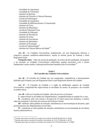 - Faculdade de Agronomia
      - Faculdade de Veterinária
      - Instituto de Química
      - Instituto de Filosofia e Ciências Humanas
      - Escola de Enfermagem
      - Faculdade de Arquitetura
      - Faculdade de Biblioteconomia e Comunicação
      - Instituto de Física
      - Instituto de Matemática
      - Escola de Educação Física
      - Faculdade de Educação
      - Instituto de Biociências
      - Instituto de Letras
      - Instituto de Geociências
      - Instituto de Informática
      - Instituto de Psicologia
      - Escola de Administração41
      - Instituto de Ciências Básicas da Saúde42

      Art. 45 - As Unidades Universitárias estabelecerão, em seus Regimentos Internos, a
respectiva estrutura acadêmico-administrativa, sujeita às normas gerais do Estatuto e deste
Regimento Geral.
      Parágrafo único - Além do ensino de graduação, do ensino de pós-graduação, da pesquisa
e da extensão, as Unidades Universitárias colaborarão, quando necessário, com o ensino
fundamental, ensino médio e educação profissional mantidos pela Universidade.43


                                              Seção I
                              Do Conselho das Unidades Universitárias

      Art. 46 - O Conselho da Unidade tem sua composição, competências e funcionamento
definidos pelo Estatuto, por este Regimento Geral e pelo Regimento Interno da Unidade.

     Art. 47 - O Conselho da Unidade é o órgão de deliberação superior da Unidade
Universitária, competindo-lhe supervisionar as atividades de ensino, de pesquisa e de extensão
no âmbito dessa.

      Art. 48 - Cabe ao Conselho da Unidade, além do previsto no Estatuto:
      I - supervisionar as atividades dos Departamentos, compatibilizando-as quando for o caso;
      II - reconhecer, pelo voto secreto e favorável de 2/3 (dois terços) dos membros, o notório
saber de postulante à inscrição em concurso de Professor Titular;
      III - deliberar sobre pedidos de remoção, transferência ou movimentação de docentes, após
pronunciamento dos Departamentos envolvidos;
      IV - manifestar-se sobre pedidos de remoção, transferência ou movimentação de servidores
técnico-administrativos;


41
   Inclusão aprovada em sessão do Conselho Universitário de 06/09/96 (Decisão nº 58/96)
42
   Inclusão aprovada em sessão do Conselho Universitário de 31/01/97 (Decisão nº 06/97)
43
   Alteração aprovada em sessão do Conselho Universitário de 21/01/00 (Decisão nº 11/2000)

                                                      31
 