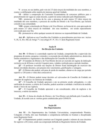 V - avocar, no seu âmbito, pelo voto de 2/3 (dois terços) da totalidade dos seus membros, o
exame e a deliberação sobre matéria de interesse geral da Unidade;
       VI - definir a composição de Comissões Examinadoras de concursos públicos para o
preenchimento de vagas no corpo docente, a partir de nomes indicados pelo Departamento;
       VII - promover, na forma da lei, com a presença de pelo menos 2/3 (dois terços) da
totalidade dos seus membros, o processo de escolha do Diretor e do Vice-Diretor, que incluirá
consulta à sua comunidade;
       VIII - propor a destituição do Diretor e do Vice-Diretor, na forma da lei, com aprovação de
pelo menos 2/3 (dois terços) da totalidade dos seus membros, em sessão especialmente
convocada para esse fim;
       IX - pronunciar-se sobre qualquer assunto de interesse ou responsabilidade da Unidade.

     Art. 49 - Aplicam-se aos Conselhos das Unidades os procedimentos previstos nos incisos
V, IX, X, XI e XII, do Artigo 7º e nos artigos 8º, 9º, 10 e 11 deste Regimento Geral.


                                           Seção II
                                   Da Direção das Unidades

      Art. 50 - O Diretor é a autoridade superior da Unidade, competindo-lhe a supervisão dos
programas de ensino, pesquisa e extensão e a execução das atividades administrativas, dentro dos
limites estatutários e regimentais e das deliberações do Conselho da Unidade.
      §1º - O mandato do Diretor e do Vice-Diretor deverá ser exercido em regime de dedicação
exclusiva ou de 40 horas e será de 4 (quatro) anos, vedada a reeleição para o período imediato.
      §2º - O professor investido nas funções de Diretor ficará desobrigado do exercício das
demais atividades docentes, sem prejuízo dos vencimentos, gratificações e vantagens.
      §3º - O Diretor não poderá, sob pena de perda do mandato, afastar-se do cargo por período
superior a 120 (cento e vinte) dias consecutivos.

       Art. 51 - O Diretor poderá tomar decisões ad referendum do Conselho da Unidade em
situações de urgência e no interesse da Unidade.
       §1º - O Conselho da Unidade apreciará o ato na primeira sessão subseqüente, e a não
ratificação do mesmo, a critério do Conselho, poderá acarretar a nulidade e ineficácia da medida,
desde o início da sua vigência.
       §2º - O Conselho da Unidade apreciará o ato considerando, além da urgência e do
interesse, o mérito da matéria.

     Art. 52 - A forma de eleição do Diretor e do Vice-Diretor será definida pelo Conselho da
Unidade, de acordo com as normas gerais estabelecidas pelo CONSUN.


                                           Seção III
                                      Dos Departamentos

      Art. 53 - Os Departamentos das Unidades Universitárias, compreendendo Plenário,
Colegiado e Chefia, têm suas finalidades e competências definidas no Estatuto e disciplinadas
neste Regimento Geral.
      §1º - O Departamento poderá constituir um Colegiado quando o número de seus docentes
for superior a 20 (vinte), sendo sua composição definida no Regimento Interno da Unidade.


                                               32
 