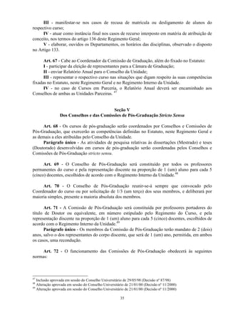 III - manifestar-se nos casos de recusa de matrícula ou desligamento de alunos do
respectivo curso;
      IV - atuar como instância final nos casos de recurso interposto em matéria de atribuição de
conceito, nos termos do artigo 136 deste Regimento Geral;
      V - elaborar, ouvidos os Departamentos, os horários das disciplinas, observado o disposto
no Artigo 133.

      Art. 67 - Cabe ao Coordenador da Comissão de Graduação, além do fixado no Estatuto:
      I - participar da eleição de representantes para a Câmara de Graduação;
      II - enviar Relatório Anual para o Conselho da Unidade;
      III - representar o respectivo curso nas situações que digam respeito às suas competências
fixadas no Estatuto, neste Regimento Geral e no Regimento Interno da Unidade.
      IV - no caso de Cursos em Parceria, o Relatório Anual deverá ser encaminhado aos
Conselhos de ambas as Unidades Parceiras. 47


                                           Seção V
                 Dos Conselhos e das Comissões de Pós-Graduação Stricto Sensu

     Art. 68 - Os cursos de pós-graduação serão coordenados por Conselhos e Comissões de
Pós-Graduação, que exercerão as competências definidas no Estatuto, neste Regimento Geral e
as demais a eles atribuídas pelo Conselho da Unidade.
     Parágrafo único - As atividades de pesquisa relativas às dissertações (Mestrado) e teses
(Doutorado) desenvolvidas em cursos de pós-graduação serão coordenadas pelos Conselhos e
Comissões de Pós-Graduação stricto sensu.

      Art. 69 - O Conselho de Pós-Graduação será constituído por todos os professores
permanentes do curso e pela representação discente na proporção de 1 (um) aluno para cada 5
(cinco) docentes, escolhidos de acordo com o Regimento Interno da Unidade.48

     Art. 70 - O Conselho de Pós-Graduação reunir-se-á sempre que convocado pelo
Coordenador do curso ou por solicitação de 1/3 (um terço) dos seus membros, e deliberará por
maioria simples, presente a maioria absoluta dos membros.

      Art. 71 - A Comissão de Pós-Graduação será constituída por professores portadores do
título de Doutor ou equivalente, em número estipulado pelo Regimento do Curso, e pela
representação discente na proporção de 1 (um) aluno para cada 5 (cinco) docentes, escolhidos de
acordo com o Regimento Interno da Unidade.49
      Parágrafo único - Os membros da Comissão de Pós-Graduação terão mandato de 2 (dois)
anos, salvo o dos representantes do corpo discente, que será de 1 (um) ano, permitida, em ambos
os casos, uma recondução.

     Art. 72 - O funcionamento das Comissões de Pós-Graduação obedecerá às seguintes
normas:



47
   Inclusão aprovada em sessão do Conselho Universitário de 29/05/98 (Decisão nº 87/98)
48
   Alteração aprovada em sessão do Conselho Universitário de 21/01/00 (Decisão nº 11/2000)
49
   Alteração aprovada em sessão do Conselho Universitário de 21/01/00 (Decisão nº 11/2000)

                                                      35
 