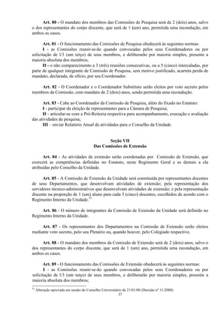 Art. 80 - O mandato dos membros das Comissões de Pesquisa será de 2 (dois) anos, salvo
o dos representantes do corpo discente, que será de 1 (um) ano, permitida uma recondução, em
ambos os casos.

       Art. 81 - O funcionamento das Comissões de Pesquisa obedecerá às seguintes normas:
       I - as Comissões reunir-se-ão quando convocadas pelos seus Coordenadores ou por
solicitação de l/3 (um terço) de seus membros, e deliberarão por maioria simples, presente a
maioria absoluta dos membros;
       II - o não comparecimento a 3 (três) reuniões consecutivas, ou a 5 (cinco) intercaladas, por
parte de qualquer integrante de Comissão de Pesquisa, sem motivo justificado, acarreta perda de
mandato, declarada, de ofício, por seu Coordenador.

    Art. 82 - O Coordenador e o Coordenador Substituto serão eleitos por voto secreto pelos
membros da Comissão, com mandato de 2 (dois) anos, sendo permitida uma recondução.

      Art. 83 - Cabe ao Coordenador da Comissão de Pesquisa, além do fixado no Estatuto:
      I - participar da eleição de representantes para a Câmara de Pesquisa;
      II - articular-se com a Pró-Reitoria respectiva para acompanhamento, execução e avaliação
das atividades de pesquisa;
      III – enviar Relatório Anual de atividades para o Conselho da Unidade.


                                                Seção VII
                                         Das Comissões de Extensão

      Art. 84 - As atividades de extensão serão coordenadas por Comissão de Extensão, que
exercerá as competências definidas no Estatuto, neste Regimento Geral e as demais a ela
atribuídas pelo Conselho da Unidade.

      Art. 85 - A Comissão de Extensão da Unidade será constituída por representantes docentes
de seus Departamentos, que desenvolvam atividades de extensão; pela representação dos
servidores técnico-administrativos que desenvolvam atividades de extensão; e pela representação
discente na proporção de 1 (um) aluno para cada 5 (cinco) docentes, escolhidos de acordo com o
Regimento Interno da Unidade.51

     Art. 86 - O número de integrantes da Comissão de Extensão da Unidade será definido no
Regimento Interno da Unidade.

     Art. 87 - Os representantes dos Departamentos na Comissão de Extensão serão eleitos
mediante voto secreto, pelo seu Plenário ou, quando houver, pelo Colegiado respectivo.

      Art. 88 - O mandato dos membros da Comissão de Extensão será de 2 (dois) anos, salvo o
dos representantes do corpo discente, que será de 1 (um) ano, permitida uma recondução, em
ambos os casos.

      Art. 89 - O funcionamento das Comissões de Extensão obedecerá às seguintes normas:
       I - as Comissões reunir-se-ão quando convocadas pelos seus Coordenadores ou por
solicitação de l/3 (um terço) de seus membros, e deliberarão por maioria simples, presente a
maioria absoluta dos membros;
51
     Alteração aprovada em sessão do Conselho Universitário de 21/01/00 (Decisão nº 11/2000)
                                                         37
 