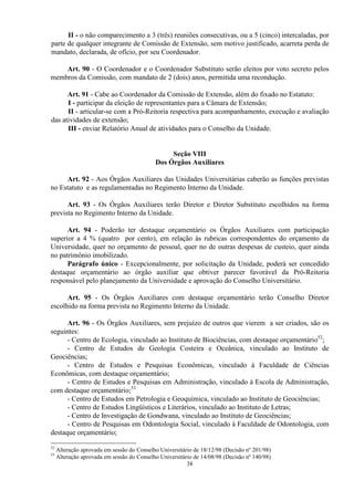 II - o não comparecimento a 3 (três) reuniões consecutivas, ou a 5 (cinco) intercaladas, por
parte de qualquer integrante de Comissão de Extensão, sem motivo justificado, acarreta perda de
mandato, declarada, de ofício, por seu Coordenador.

    Art. 90 - O Coordenador e o Coordenador Substituto serão eleitos por voto secreto pelos
membros da Comissão, com mandato de 2 (dois) anos, permitida uma recondução.

      Art. 91 - Cabe ao Coordenador da Comissão de Extensão, além do fixado no Estatuto:
      I - participar da eleição de representantes para a Câmara de Extensão;
      II - articular-se com a Pró-Reitoria respectiva para acompanhamento, execução e avaliação
das atividades de extensão;
      III - enviar Relatório Anual de atividades para o Conselho da Unidade.


                                                 Seção VIII
                                            Dos Órgãos Auxiliares

     Art. 92 - Aos Órgãos Auxiliares das Unidades Universitárias caberão as funções previstas
no Estatuto e as regulamentadas no Regimento Interno da Unidade.

      Art. 93 - Os Órgãos Auxiliares terão Diretor e Diretor Substituto escolhidos na forma
prevista no Regimento Interno da Unidade.

      Art. 94 - Poderão ter destaque orçamentário os Órgãos Auxiliares com participação
superior a 4 % (quatro por cento), em relação às rubricas correspondentes do orçamento da
Universidade, quer no orçamento de pessoal, quer no de outras despesas de custeio, quer ainda
no patrimônio imobilizado.
      Parágrafo único - Excepcionalmente, por solicitação da Unidade, poderá ser concedido
destaque orçamentário ao órgão auxiliar que obtiver parecer favorável da Pró-Reitoria
responsável pelo planejamento da Universidade e aprovação do Conselho Universitário.

      Art. 95 - Os Órgãos Auxiliares com destaque orçamentário terão Conselho Diretor
escolhido na forma prevista no Regimento Interno da Unidade.

      Art. 96 - Os Órgãos Auxiliares, sem prejuízo de outros que vierem a ser criados, são os
seguintes:
      - Centro de Ecologia, vinculado ao Instituto de Biociências, com destaque orçamentário52;
      - Centro de Estudos de Geologia Costeira e Oceânica, vinculado ao Instituto de
Geociências;
      - Centro de Estudos e Pesquisas Econômicas, vinculado à Faculdade de Ciências
Econômicas, com destaque orçamentário;
      - Centro de Estudos e Pesquisas em Administração, vinculado à Escola de Administração,
com destaque orçamentário;53
      - Centro de Estudos em Petrologia e Geoquímica, vinculado ao Instituto de Geociências;
      - Centro de Estudos Lingüísticos e Literários, vinculado ao Instituto de Letras;
      - Centro de Investigação de Gondwana, vinculado ao Instituto de Geociências;
      - Centro de Pesquisas em Odontologia Social, vinculado à Faculdade de Odontologia, com
destaque orçamentário;

52
     Alteração aprovada em sessão do Conselho Universitário de 18/12/98 (Decisão nº 201/98)
53
     Alteração aprovada em sessão do Conselho Universitário de 14/08/98 (Decisão nº 140/98)
                                                         38
 