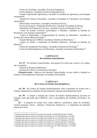 - Centro de Tecnologia, vinculado à Escola de Engenharia;
       - Centro Olímpico, vinculado à Escola de Educação Física;
       - Estação Experimental Agronômica, vinculado à Faculdade de Agronomia, com destaque
orçamentário;
       - Hospital de Clínicas Veterinárias, vinculado à Faculdade de Veterinária, com destaque
orçamentário;
       - Observatório Astronômico, vinculado ao Instituto de Física;
       - Serviço de Pesquisa e Preparação Profissional, vinculado à Faculdade de Direito;
       - Laboratório de Pesquisa do Exercício, vinculado à Escola de Educação Física; 54
       - Centro de Estudos Costeiros, Limnológicos e Marinhos, vinculado ao Instituto de
Biociências, com destaque orçamentário;55
       - Centro de Reprodução e Experimentação de Animais de Laboratório, vinculado ao
Instituto de Ciências Básicas da Saúde; 56
       - Estação Biológica da UFRGS, vinculada ao Instituto de Biociências; 57
       - Centro de Gestão e Tratamento de Resíduos Químicos, vinculado ao Instituto de
Química;58
       - Clínica de Atendimento Psicológico, vinculada ao Instituto de Psicologia.59
       - Centro de Empreendimentos em Informática, vinculado ao Instituto de Informática.60


                                            CAPÍTULO IV
                                      Dos Institutos Especializados

       Art. 97 - Os Institutos Especializados, sem prejuízo de outros que vierem a ser criados,
são os seguintes:
      - Instituto de Pesquisas Hidráulicas;
      - Instituto de Ciência e Tecnologia de Alimentos.
      Parágrafo único - Aplica-se aos Institutos Especializados, no que couber, o disposto no
Estatuto e neste Regimento Geral para as Unidades Universitárias.


                                           CAPÍTULO V
                              Dos Centros de Estudos Interdisciplinares

      Art. 98 - Os Centros de Estudos Interdisciplinares serão constituídos de acordo com o
Estatuto, obedecidas as condições de funcionamento expressas neste Regimento Geral.

      Art. 99 - A criação e extinção dos Centros de Estudos Interdisciplinares, previstas no
Estatuto, serão aprovadas pelo CONSUN, com a concordância das Unidades envolvidas e do
CEPE.
      §1º - A proposta de criação deve conter objetivos, justificativa, plano de atividades,
recursos humanos, físicos, materiais e financeiros disponíveis, e o anteprojeto de regimento
interno do Centro.


54
   Inclusão aprovada em sessão do Conselho Universitário de 09/08/96 (Decisão nº 40/96)
55
   Alteração aprovada em sessão do Conselho Universitário de 18/12/98 (Decisão nº 201/98)
56
   Alteração aprovada em sessão do Conselho Universitário de 18/12/98 (Decisão nº 201/98)
57
   Alteração aprovada em sessão do Conselho Universitário de 18/12/98 (Decisão nº 201/98)
58
   Inclusão aprovada em sessão do Conselho Universitário de 27/04/01 (Decisão nº 44/2001)
59
   Inclusão aprovada em sessão do Conselho Universitário de 18/8/2006 (Decisão nº 170/2006)
60
   Inclusão aprovada em sessão do Conselho Universitário de 20/7/2007 (Decisão nº 137/2007)
                                                       39
 