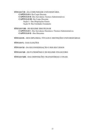 TÍTULO VII - DA COMUNIDADE UNIVERSITÁRIA
    CAPÍTULO I- Do Corpo Docente
    CAPÍTULO II- Dos Servidores Técnico-Administrativos
    CAPÍTULO III -Do Corpo Discente
        Seção I - Das Disposições Gerais
        Seção II- Das Entidades Estudantis

TÍTULO VIII - DO REGIME DISCIPLINAR
    CAPÍTULO I - Dos Servidores Docentes e Técnico-Administrativos
    CAPÍTULO II - Dos Discentes

TÍTULO IX - DOS DIPLOMAS, TÍTULOS E DISTINÇÕES UNIVERSITÁRIAS

TÍTULO X - DAS ELEIÇÕES

TÍTULO XI - DA RECONSIDERAÇÃO E DOS RECURSOS

TÍTULO XII - DO PATRIMÔNIO E DO REGIME FINANCEIRO

TÍTULO XIII - DAS DISPOSIÇÕES TRANSITÓRIAS E FINAIS




                                         22
 