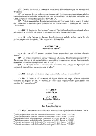 §2º - Quando da criação, o CONSUN autorizará o funcionamento por um período de 3
(três) anos.
       §3º - A proposta de renovação, por períodos de até 3 (três) anos, acompanhada de relatório
circunstanciado das atividades desenvolvidas, com a concordância das Unidades envolvidas e do
CEPE, deverá ser submetida à aprovação do CONSUN.
       §4º - Poderá ser concedido destaque orçamentário ao Centro que obtiver parecer favorável
da Pró-Reitoria responsável pelo planejamento da Universidade e aprovação do Conselho
Universitário.

      Art. 100 - O Regimento Interno dos Centros de Estudos Interdisciplinares disporá sobre a
participação de docentes, discentes e técnicos vinculados ou não à Universidade.

     Art. 101 - Os Centros de Estudos Interdisciplinares poderão sediar cursos de pós-
graduação, por manifestação do CEPE e aprovação do CONSUN.


                                             CAPÍTULO VI
                                          Da Educação Básica61

      Art. 102 - A UFRGS poderá constituir órgãos responsáveis por ministrar educação
básica.62
      §1º - Os órgãos previstos no caput, vinculados à Reitoria, definirão em seus respectivos
Regimentos Internos a estrutura didática e administrativa necessárias ao seu funcionamento,
obedecidos o Estatuto e o Regimento Geral da UFRGS.63
      §2º - A educação básica na UFRGS será ministrada pelo Colégio de Aplicação, sem
prejuízo de outros órgãos que vierem a ser criados.64


      Art. 103 - Os órgãos previstos no artigo anterior terão destaque orçamentário.65

     Art. 104 - O Diretor e o Vice-Diretor dos órgãos previstos no artigo 102 serão escolhidos
na forma do disposto no art. 52 deste RGU, sendo seus cargos providos pelo Reitor, com
mandato de 4 (quatro) anos.66


                                               TÍTULO IV
                                               DO ENSINO

                                             CAPÍTULO I
                                           Do Regime Didático

                                                Seção I
                                         Das Disposições Gerais

      Art. 105 - O ensino na Universidade será ministrado nas seguintes modalidades de cursos:
61
   Alteração aprovada em sessão do Conselho Universitário de 8/5/2009 (Decisão nº 151/2009)
62
   Alteração aprovada em sessão do Conselho Universitário de 8/5/2009 (Decisão nº 151/2009)
63
   Inclusão aprovada em sessão do Conselho Universitário de 8/5/2009 (Decisão nº 151/2009)
64
   Inclusão aprovada em sessão do Conselho Universitário de 8/5/2009 (Decisão nº 151/2009)
65
   Alteração aprovada em sessão do Conselho Universitário de 8/5/2009 (Decisão nº 151/2009)
66
   Alteração aprovada em sessão do Conselho Universitário de 8/5/2009 (Decisão nº 151/2009)
                                                       40
 