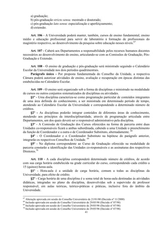 a) graduação;
      b) pós-graduação stricto sensu: mestrado e doutorado;
      c) pós-graduação lato sensu: especialização e aperfeiçoamento;
      d) extensão.

     Art. 106 - A Universidade poderá manter, também, cursos de ensino fundamental, ensino
médio e educação profissional para servir de laboratório à formação de profissionais do
magistério respectivo, ao desenvolvimento da pesquisa sobre educação nesses níveis.67

     Art. 107 - Caberá aos Departamentos a responsabilidade pelos recursos humanos docentes
necessários ao desenvolvimento do ensino, articulando-se com as Comissões de Graduação, Pós-
Graduação e Extensão.

      Art. 108 - O ensino de graduação e pós-graduação será ministrado seguindo o Calendário
Escolar da Universidade nos dois períodos quadrimestrais.
      Parágrafo único - Por proposta fundamentada do Conselho da Unidade, a respectiva
Câmara poderá autorizar atividades de ensino, avaliação e recuperação em épocas distintas das
estabelecidas no Calendário Escolar.

      Art. 109 - O ensino será organizado sob a forma de disciplinas e ministrado na modalidade
de cursos ou outros conjuntos sistematizados de disciplinas ou atividades.
      §1º - Uma disciplina caracteriza-se como programação particular de conteúdos integrantes
de uma área definida do conhecimento, a ser ministrada em determinado período de tempo,
atendendo ao Calendário Escolar da Universidade e correspondendo a determinado número de
créditos.
      §2º - As disciplinas poderão integrar conteúdos de diferentes áreas de conhecimento,
atendendo aos princípios da interdisciplinaridade, através de programação articulada entre
Departamentos, um dos quais deverá ser o responsável administrativo pela disciplina.
      §3º - A Comissão de Graduação dos Cursos oferecidos na forma de parceria entre duas
Unidades co-responsáveis ficará a ambas subordinada, cabendo a uma Unidade o preenchimento
da função de Coordenador e a outra o de Coordenador Substituto, alternadamente. 68
      §4º - O Coordenador e o Coordenador Substituto na hipótese do parágrafo anterior,
integrarão os respectivos Conselhos de Unidade. 69
      §5º - No diploma correspondente ao Curso de Graduação oferecido na modalidade de
parceria constarão a identificação das Unidades co-responsáveis e as assinaturas dos respectivos
Diretores.70

      Art. 110 - A cada disciplina corresponderá determinado número de créditos, de acordo
com sua carga horária estabelecida na grade curricular do curso, correspondendo cada crédito a
15 (quinze) horas-aula.
      §1º - Hora-aula é a unidade de carga horária, comum a todas as disciplinas da
Universidade, para efeito de crédito.
      §2º - Carga horária de uma disciplina é a soma total de horas-aula destinadas às atividades
didáticas, integradas no plano da disciplina, desenvolvidas sob a supervisão de professor
responsável, em aulas teóricas, teórico-práticas e práticas, inclusive fora do âmbito da
Universidade.

67
   Alteração aprovada em sessão do Conselho Universitário de 21/01/00 (Decisão nº 11/2000)
68
   Inclusão aprovada em sessão do Conselho Universitário de 29/05/98 (Decisão nº 87/98)
69
   Inclusão aprovada em sessão do Conselho Universitário de 29/05/98 (Decisão nº 87/98)
70
   Inclusão aprovada em sessão do Conselho Universitário de 29/05/98 (Decisão nº 87/98)
                                                       41
 