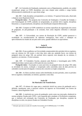 §3º - As Comissões de Graduação, juntamente com os Departamentos, poderão, em caráter
excepcional, propor ao CEPE disciplinas com uma relação entre créditos e carga horária
diferenciada do estabelecido no caput deste artigo.

      Art. 111 - Cada disciplina corresponderá a, no mínimo, 15 (quinze) horas-aula, observado
o disposto neste Regimento Geral.
      Parágrafo único - Por proposta das Comissões de Graduação e Conselho da Unidade, e
com homologação do CEPE, poderão ser programadas, no período letivo regular, disciplinas
bimestrais e, excepcionalmente, disciplinas com distribuição temporal diferenciada.

      Art. 112 - Compete ao CEPE estabelecer as normas específicas de organização dos cursos
de graduação, de pós-graduação e de extensão, bem como daqueles referentes à educação
básica.71

      Art. 113 - A Universidade, nos termos de Resolução do CEPE, poderá promover a
revalidação ou reconhecimento de diplomas estrangeiros, bem como a validação ou
aproveitamento de estudos de um para outro curso, quando idênticos ou equivalentes.


                                                  Seção II
                                            Do Calendário Escolar

      Art. 114 - O ano acadêmico na Universidade compreenderá dois períodos letivos regulares,
com um mínimo de 108 (cento e oito) dias úteis cada um, podendo haver, nos termos do
parágrafo único do artigo 108, um período letivo especial, com duração de, no mínimo, 4
(quatro) e, no máximo , 8 (oito) semanas.

      Art. 115 - O Calendário Escolar, proposto pela Reitoria e homologado pelo CEPE,
estabelecerá datas e prazos para a efetivação dos atos escolares.
      Parágrafo único - Excetuados os casos previstos no parágrafo único do artigo 108, todas
as atividades de ensino, avaliação e recuperação serão concluídas antes da data prevista no
calendário escolar para divulgação e remessa dos conceitos ao órgão competente.

      Art. 116 - As férias escolares anuais serão distribuídas em dois períodos, entre os períodos
letivos regulares, totalizando, no mínimo, quarenta e cinco dias.


                                                Seção III
                                      Da Matrícula e da Transferência

      Art. 117 - O número de vagas para a matrícula inicial nos cursos de graduação será o
definido, anualmente, para o processo seletivo de ingresso na Universidade, nos termos do
Estatuto e deste Regimento Geral.

      Art. 118 - A matrícula nos cursos de graduação, assim como sua renovação, obedecerá às
normas próprias fixadas pelo CEPE e será requerida pelo estudante à Pró-Reitoria competente,
que a realizará sob orientação das Comissões de Graduação, por disciplina, conjunto de
disciplinas ou série, nos prazos fixados no Calendário Escolar.


71
     Alteração aprovada em sessão do Conselho Universitário de 8/5/2009(Decisão nº 151/2009)
                                                         42
 