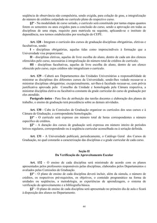 seqüência de observância não compulsória, sendo exigida, para colação de grau, a integralização
do número de créditos estipulado no currículo pleno do respectivo curso.
      §2º - Na modalidade de curso seriado, o currículo será constituído por tantas etapas quantos
forem os semestres ou anos exigidos para a conclusão do curso, sendo a aprovação em todas as
disciplinas de uma etapa, requisito para matrícula na seguinte, aplicando-se o instituto de
dependência, nos termos estabelecidos por resolução do CEPE.

      Art. 128 - Integram o currículo dos cursos de graduação disciplinas obrigatórias, eletivas e
facultativas, sendo:
      I - disciplinas obrigatórias, aquelas tidas como imprescindíveis à formação que a
Universidade visa proporcionar;
      II - disciplinas eletivas, aquelas de livre escolha do aluno, dentro de cada um dos elencos
oferecidos pelo curso, necessárias à integralização do número total de créditos do currículo;
      III - disciplinas facultativas, aquelas de livre escolha do aluno, dentro de um elenco
oferecido pelo curso, cujos créditos não integralizam o currículo.

       Art. 129 - Caberá aos Departamentos das Unidades Universitárias a responsabilidade de
ministrar as disciplinas dos diferentes cursos da Universidade, sendo-lhes vedado recusar-se a
ministrar disciplinas obrigatórias; excepcionalmente, ser-lhes-á facultado recusar-se, com prévia
justificativa aprovada pelo Conselho da Unidade e homologada pela Câmara respectiva, a
ministrar disciplina eletiva ou facultativa constante da grade curricular do curso de graduação por
eles atendido.
       Parágrafo único - Para fins de atribuição das tarefas docentes e elaboração dos planos de
trabalho, o ensino de graduação terá precedência sobre as demais atividades.

      Art. 130 - Cabe às Comissões de Graduação organizar os currículos dos seus cursos e à
Câmara de Graduação, a correspondente homologação.
      §1º - O currículo será expresso em número total de horas correspondentes a número
específico de créditos.
      §2º - A duração dos cursos de graduação será expressa em número inteiro de períodos
letivos regulares, correspondendo ou à seqüência curricular aconselhada ou à seriação definida.

     Art. 131 - A Universidade publicará, periodicamente, o Catálogo Geral dos Cursos de
Graduação, no qual constarão a caracterização das disciplinas e a grade curricular de cada curso.


                                           Seção II
                          Da Verificação do Aproveitamento Escolar

      Art. 132 - O ensino de cada disciplina será ministrado de acordo com os planos
apresentados pelos professores responsáveis pelas disciplinas, elaborados pelos Departamentos e
avaliados pelas Comissões de Graduação.
      §1º - O plano de ensino de cada disciplina deverá incluir, além da súmula, o número de
créditos, os respectivos pré-requisitos, os objetivos, o conteúdo programático na forma de
unidades ou seqüências, a metodologia, as experiências de aprendizagem, o sistema de
verificação do aproveitamento e a bibliografia básica.
      §2º - O plano de ensino de cada disciplina será apresentado no primeiro dia de aula e ficará
à disposição dos alunos no Departamento.



                                                44
 