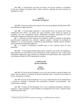 Art. 138 - A inobservância, por parte do docente, dos deveres contidos no Calendário
Escolar que implique em prejuízo para o aluno, suscitará a aplicação das penas previstas na
legislação em vigor.



                                                  Seção III
                                           Da Seleção e do Ingresso


      Art. 139 - O processo seletivo para ingresso nos cursos de graduação, definido pelo CEPE,
será realizado por órgão específico.

      Art. 140 - A Universidade propiciará, a cada período letivo, de acordo com normas
estabelecidas pelo CEPE e em função das vagas existentes, outras formas de ingresso de
estudantes, tais como transferência interna, transferência voluntária, permanência em curso,
readmissão, reingresso de diplomado, alunos-convênio e alunos especiais.
      §1º - A admissão de alunos especiais em disciplinas isoladas ou conjunto de disciplinas
especificamente organizadas dos currículos vigentes, ensejará a obtenção de certificado de
freqüência, ou, em casos especiais, certificado de aproveitamento, segundo critérios definidos
pelas Comissões de Graduação respectivas.
      §2º - É vedada a transferência voluntária para os dois semestres finais do curso
pretendido.75

      Art. 141 - A Universidade poderá admitir alunos visitantes, com deveres de freqüência e
aproveitamento, por solicitação de outra instituição de ensino superior em que o aluno esteja
matriculado regularmente, para matrícula em disciplinas pré-especificadas, para complementar
sua formação, cabendo ao CEPE regulamentar a matéria.


                                               CAPÍTULO III
                                              Da Pós-Graduação

                                                    Seção I
                                                   Do Ensino

      Art. 142 - Os Cursos de Pós-Graduação stricto sensu que conferem os graus de Mestre e de
Doutor têm por objetivo a formação de pessoal qualificado para o exercício de atividades de
ensino, de pesquisa e correlatas.

      Art. 143 - O ensino de Pós-Graduação stricto sensu compreende dois níveis independentes
e conclusivos, Mestrado e Doutorado, não constituindo o primeiro, necessariamente, pré-
requisito para o segundo.

      Art. 144 - O ensino de Pós-Graduação stricto sensu compreende disciplinas, seminários,
pesquisas e outras atividades a serem definidas nos Regimentos dos Cursos, segundo normas
estabelecidas pelo CEPE.



75
     Alteração aprovada em sessão do Conselho Universitário de 13/06/2003 (Decisão nº 85/2003)
                                                         46
 