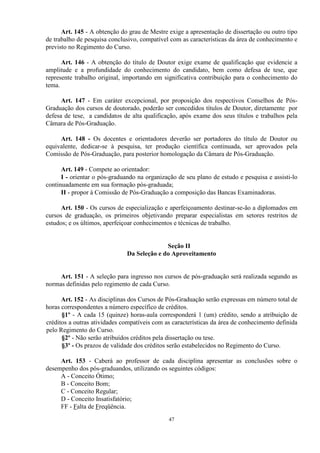 Art. 145 - A obtenção do grau de Mestre exige a apresentação de dissertação ou outro tipo
de trabalho de pesquisa conclusivo, compatível com as características da área de conhecimento e
previsto no Regimento do Curso.

      Art. 146 - A obtenção do título de Doutor exige exame de qualificação que evidencie a
amplitude e a profundidade do conhecimento do candidato, bem como defesa de tese, que
represente trabalho original, importando em significativa contribuição para o conhecimento do
tema.

      Art. 147 - Em caráter excepcional, por proposição dos respectivos Conselhos de Pós-
Graduação dos cursos de doutorado, poderão ser concedidos títulos de Doutor, diretamente por
defesa de tese, a candidatos de alta qualificação, após exame dos seus títulos e trabalhos pela
Câmara de Pós-Graduação.

     Art. 148 - Os docentes e orientadores deverão ser portadores do título de Doutor ou
equivalente, dedicar-se à pesquisa, ter produção científica continuada, ser aprovados pela
Comissão de Pós-Graduação, para posterior homologação da Câmara de Pós-Graduação.

      Art. 149 - Compete ao orientador:
      I - orientar o pós-graduando na organização de seu plano de estudo e pesquisa e assisti-lo
continuadamente em sua formação pós-graduada;
      II - propor à Comissão de Pós-Graduação a composição das Bancas Examinadoras.

      Art. 150 - Os cursos de especialização e aperfeiçoamento destinar-se-ão a diplomados em
cursos de graduação, os primeiros objetivando preparar especialistas em setores restritos de
estudos; e os últimos, aperfeiçoar conhecimentos e técnicas de trabalho.


                                             Seção II
                               Da Seleção e do Aproveitamento


     Art. 151 - A seleção para ingresso nos cursos de pós-graduação será realizada segundo as
normas definidas pelo regimento de cada Curso.

      Art. 152 - As disciplinas dos Cursos de Pós-Graduação serão expressas em número total de
horas correspondentes a número específico de créditos.
      §1º - A cada 15 (quinze) horas-aula corresponderá 1 (um) crédito, sendo a atribuição de
créditos a outras atividades compatíveis com as características da área de conhecimento definida
pelo Regimento do Curso.
      §2º - Não serão atribuídos créditos pela dissertação ou tese.
      §3º - Os prazos de validade dos créditos serão estabelecidos no Regimento do Curso.

     Art. 153 - Caberá ao professor de cada disciplina apresentar as conclusões sobre o
desempenho dos pós-graduandos, utilizando os seguintes códigos:
     A - Conceito Ótimo;
     B - Conceito Bom;
     C - Conceito Regular;
     D - Conceito Insatisfatório;
     FF - Falta de Freqüência.
                                              47
 