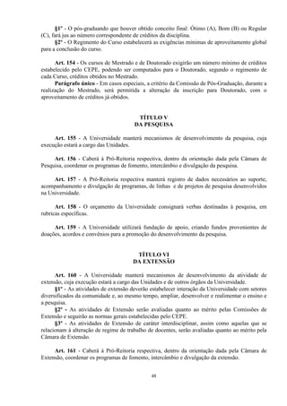 §1º - O pós-graduando que houver obtido conceito final: Ótimo (A), Bom (B) ou Regular
(C), fará jus ao número correspondente de créditos da disciplina.
      §2º - O Regimento do Curso estabelecerá as exigências mínimas de aproveitamento global
para a conclusão do curso.

      Art. 154 - Os cursos de Mestrado e de Doutorado exigirão um número mínimo de créditos
estabelecido pelo CEPE, podendo ser computados para o Doutorado, segundo o regimento de
cada Curso, créditos obtidos no Mestrado.
      Parágrafo único - Em casos especiais, a critério da Comissão de Pós-Graduação, durante a
realização do Mestrado, será permitida a alteração da inscrição para Doutorado, com o
aproveitamento de créditos já obtidos.


                                        TÍTULO V
                                       DA PESQUISA

     Art. 155 - A Universidade manterá mecanismos de desenvolvimento da pesquisa, cuja
execução estará a cargo das Unidades.

     Art. 156 - Caberá à Pró-Reitoria respectiva, dentro da orientação dada pela Câmara de
Pesquisa, coordenar os programas de fomento, intercâmbio e divulgação da pesquisa.

     Art. 157 - A Pró-Reitoria respectiva manterá registro de dados necessários ao suporte,
acompanhamento e divulgação de programas, de linhas e de projetos de pesquisa desenvolvidos
na Universidade.

      Art. 158 - O orçamento da Universidade consignará verbas destinadas à pesquisa, em
rubricas específicas.

     Art. 159 - A Universidade utilizará fundação de apoio, criando fundos provenientes de
doações, acordos e convênios para a promoção do desenvolvimento da pesquisa.


                                       TÍTULO VI
                                      DA EXTENSÃO

      Art. 160 - A Universidade manterá mecanismos de desenvolvimento da atividade de
extensão, cuja execução estará a cargo das Unidades e de outros órgãos da Universidade.
      §1º - As atividades de extensão deverão estabelecer interação da Universidade com setores
diversificados da comunidade e, ao mesmo tempo, ampliar, desenvolver e realimentar o ensino e
a pesquisa.
      §2º - As atividades de Extensão serão avaliadas quanto ao mérito pelas Comissões de
Extensão e seguirão as normas gerais estabelecidas pelo CEPE.
      §3º - As atividades de Extensão de caráter interdisciplinar, assim como aquelas que se
relacionam à alteração de regime de trabalho de docentes, serão avaliadas quanto ao mérito pela
Câmara de Extensão.

     Art. 161 - Caberá à Pró-Reitoria respectiva, dentro da orientação dada pela Câmara de
Extensão, coordenar os programas de fomento, intercâmbio e divulgação da extensão.


                                              48
 