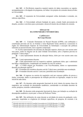 Art. 162 - A Pró-Reitoria respectiva manterá registro de dados necessários ao suporte,
acompanhamento e divulgação de programas, de linhas e de projetos de extensão desenvolvidos
na Universidade.

      Art. 163 - O orçamento da Universidade consignará verbas destinadas à extensão, em
rubricas específicas.

     Art. 164 - A Universidade utilizará fundação de apoio, criando fundo proveniente de
doações, acordos e convênios para a promoção e desenvolvimento das atividades de extensão.


                                       TÍTULO VII
                               DA COMUNIDADE UNIVERSITÁRIA

                                              CAPÍTULO I
                                            Do Corpo Docente

      Art. 165 - A Comissão Permanente de Pessoal Docente (CPPD), com atribuições e
constituição previstas em lei, no Estatuto e neste Regimento Geral, destina-se a assessorar os
órgãos da Administração Superior da Universidade na formulação e execução das políticas
referentes ao pessoal docente, terá a seguinte composição:
      I - 8 (oito) representantes dos docentes da educação superior, eleitos por voto secreto entre
seus pares, sendo no máximo um de cada Unidade Universitária, salvo a hipótese prevista no
parágrafo 1º deste artigo;76
      II - 1 (um) representante docente da educação básica, eleito por voto secreto entre seus
pares;77
      III - 1 (um) representante discente.
      §1º - Cada representante terá seu respectivo suplente, igualmente eleito, que o substituirá
nas faltas e impedimentos, completando seu mandato no caso de vacância.
      §2º - A CPPD elegerá um Presidente e um Vice-Presidente, dentre os representantes
docentes da educação superior.78
      §3º - O mandato dos membros docentes será de 2 (dois) anos, permitida uma recondução.
      §4º - O mandato discente será de 1 (um) ano, permitida uma recondução.

       Art. 166 - O ingresso na carreira do magistério será por concurso público de provas e
títulos, ocorrendo, dados os pressupostos de titulação previstos na legislação, sempre no nível
inicial de cada classe.

      Art. 167 - Os docentes terão progressão funcional de nível, dentro da mesma classe do
magistério, por avaliação do desempenho acadêmico, consideradas as atividades docentes de
ensino, pesquisa, extensão e administração.

     Art. 168 - Os docentes terão progressão funcional de classe, por titulação ou avaliação de
desempenho acadêmico, exceto para a classe de Professor Titular.

     Art. 169 - São atribuições do corpo docente as atividades de ensino de graduação e pós-
graduação, respeitadas as exigências de titulação específicas, de pesquisa, de extensão e de

76
   Alteração aprovada em sessão do Conselho Universitário de 21/01/00 (Decisão nº 11/2000)
77
   Alteração aprovada em sessão do Conselho Universitário de 8/5/2009 (Decisão nº 151/2009)
78
   Alteração aprovada em sessão do Conselho Universitário de 21/01/00 (Decisão nº 11/2000)
                                                       49
 