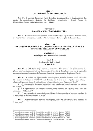 TÍTULO I
                               DAS DISPOSIÇÕES PRELIMINARES

     Art. 1º - O presente Regimento Geral disciplina a organização e o funcionamento dos
órgãos da Administração Superior, das Unidades Universitárias e demais Órgãos da
Universidade Federal do Rio Grande do Sul - UFRGS.


                                        TÍTULO II
                             DA ADMINISTRAÇÃO UNIVERSITÁRIA

      Art. 2º - A administração universitária, sob a coordenação e supervisão da Reitoria, far-se-
á pela articulação entre esta, as Unidades Universitárias e demais órgãos da Universidade.


                              TÍTULO III
     DA ESTRUTURA, COMPOSIÇÃO, COMPETÊNCIAS E FUNCIONAMENTO DOS
                  DIFERENTES ÓRGÃOS DA UNIVERSIDADE

                                          CAPÍTULO I
                               Dos Órgãos da Administração Superior

                                               Seção I
                                       Do Conselho Universitário
                                             (CONSUN)

     Art. 3º - O CONSUN, órgão máximo, normativo, deliberativo e de planejamento nos
planos acadêmico, administrativo, financeiro, patrimonial e disciplinar, tem sua composição,
competências e funcionamento definidos no Estatuto e regulados neste Regimento Geral.

      Art. 4º - O número de representantes das categorias discente, docente e dos servidores
técnico-administrativos no CONSUN será definido nos termos dos parágrafos deste artigo, e
obedecerá, quanto à forma de indicação, aos critérios fixados neste Regimento Geral.32
      §1º - A representação da categoria discente, com mandato de 1 (um) ano, será em número
de 9 (nove).33
      §2º - A representação da categoria docente, com mandato de 2 (dois) anos, será em
número de 18 (dezoito).34
      §3º - A representação da categoria dos servidores técnico-administrativos, com mandato de
2 (dois) anos, será em número de 9 (nove).35

     Art. 5º - As representações previstas no artigo 11, inciso VI, do Estatuto, terão mandato de
1 (um) ano.36




32
   Alteração aprovada em sessão do Conselho Universitário de 06/03/98 (Decisão nº 27/98)
33
   Alteração aprovada em sessão do Conselho Universitário de 06/03/98 (Decisão nº 27/98)
34
   Alteração aprovada em sessão do Conselho Universitário de 06/03/98 (Decisão nº 27/98)
35
   Inclusão aprovada em sessão do Conselho Universitário de 06/03/98 (Decisão nº 27/98)
36
   Alteração aprovada em sessão do Conselho Universitário de 21/01/00 (Decisão nº 11/2000)
                                                       23
 