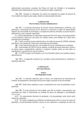 administração universitária, constantes dos Planos de Ação das Unidades e de programas
elaborados pelos Departamentos ou de atos emanados de órgãos competentes.

     Art. 170 - Somente os integrantes da carreira do magistério do quadro de pessoal da
Universidade são elegíveis para cargos, funções ou representações docentes.


                                     CAPITULO III
                          Dos Servidores Técnico-Administrativos

      Art. 171 - A Comissão Permanente de Pessoal Técnico-Administrativo (CPPTA), com
atribuições e constituição previstas em lei, destina-se a assessorar os órgãos da Administração
Superior da Universidade na formulação e execução das políticas referentes ao pessoal técnico-
administrativo, terá a seguinte composição:
      I - 2 (dois) representantes de cada grupo ocupacional (Nível de Apoio, Nível Intermediário
e Nível Superior), eleitos por seus pares, em votação secreta, com mandato de 2 (dois) anos,
permitida uma recondução;
      II - 2 (dois) servidores técnico-administrativos do órgão de pessoal da UFRGS, indicados
pelo Reitor, com mandato de 2 (dois) anos, permitida uma recondução;
      III - 1 (um) representante discente, com mandato de um ano, permitida uma recondução.
      §1º - Cada membro da CPPTA terá um suplente, escolhido da mesma forma que o titular e
na mesma época, competindo-lhe substituir o respectivo membro titular em suas faltas ou
impedimentos e suceder-lhe em caso de vacância.
      §2º - A CPPTA elegerá um Presidente e um Vice-Presidente dentre seus membros técnico-
administrativos.

      Art. 172 - A progressão funcional dos servidores técnico-administrativos obedecerá à
legislação específica.


                                       CAPITULO IV
                                      Do Corpo Discente

                                           Seção I
                                    Das Disposições Gerais

      Art. 173 - A matrícula importará, para os alunos, em compromisso de observância do
Estatuto, dos Regimentos e Resoluções dos diversos órgãos constitutivos da Universidade.

     Art. 174 - Serão alunos regulares os que se matricularem em curso de graduação ou pós-
graduação.

       Art. 175 - O corpo discente da Universidade, para fins de eleição e representação, será
constituído por todos os matriculados na condição de alunos de graduação e pós-graduação
stricto sensu.
       § 1º - Os representantes discentes de graduação e de pós-graduação serão eleitos pelos
respectivos segmentos.
       § 2º - Os órgãos colegiados que deliberam simultaneamente sobre os níveis de ensino de
graduação e de pós-graduação definirão, através de seus regimentos, a proporção de cada uma


                                              50
 