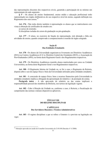 das representações discentes dos respectivos níveis, garantida a participação de no mínimo um
representante de cada segmento.
      § 3º - Os alunos do ensino fundamental, ensino médio e educação profissional terão
representação nos órgãos deliberativos do seu respectivo nível de ensino, segundo definição nos
Regimentos dos seus cursos.79

      Art. 176 - Não terão direito também à representação os alunos que se matricularem com
vistas à obtenção de certificados de estudos em:
      a) cursos de extensão;
      b) disciplinas isoladas de cursos de graduação ou pós-graduação.

      Art. 177 - O aluno, no exercício de função de representação, terá abonada a falta em
atividades de ensino, quando comprovado o comparecimento à reunião de órgão colegiado.


                                                   Seção II
                                           Das Entidades Estudantis

     Art. 178 - Os alunos da Universidade organizam-se livremente em Diretórios Acadêmicos
(DA's) ou Centros Acadêmicos (CA’s), Diretório Central dos Estudantes (DCE), e Associação de
Pós-Graduandos (APG), na forma deste Regimento Geral e dos Regulamentos respectivos.

     Art. 179 - Os Diretórios Acadêmicos reunirão alunos matriculados por curso ou Unidade
Universitária, na forma deste Regimento Geral e nos Regulamentos respectivos.

      Art. 180 - O Regimento Interno da Unidade ou, se for o caso, o Regimento da Reitoria,
disporá sobre o uso do espaço físico e bens da Universidade utilizados pelas entidades estudantis.

      Art. 181 - A concessão de espaço físico, bens e recursos financeiros pela Universidade às
entidades estudantis implica a obrigação da apresentação de relatório e da prestação de contas.
      Parágrafo único - A não aprovação do relatório ou das contas implicará a
responsabilidade pessoal dos membros da Diretoria, nos termos da legislação vigente.

    Art. 182 - Cabe à Direção da Unidade ou, conforme o caso, à Reitoria, a fiscalização do
cumprimento das normas e demais dispositivos aplicáveis.



                                             TÍTULO VIII
                                        DO REGIME DISCIPLINAR

                                            CAPÍTULO I
                           Dos Servidores Docentes e Técnico-Administrativos

         Art. 183 - O regime disciplinar a que se refere o Estatuto é o previsto na legislação em
vigor.




79
     Alteração aprovada em sessão do Conselho Universitário de 21/01/00 (Decisão nº 11/2000)
                                                         51
 