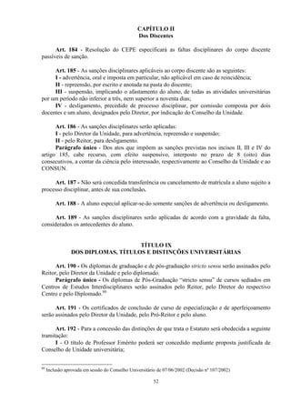 CAPÍTULO II
                                                 Dos Discentes

      Art. 184 - Resolução do CEPE especificará as faltas disciplinares do corpo discente
passíveis de sanção.

     Art. 185 - As sanções disciplinares aplicáveis ao corpo discente são as seguintes:
     I - advertência, oral e imposta em particular, não aplicável em caso de reincidência;
     II - repreensão, por escrito e anotada na pasta do discente;
     III - suspensão, implicando o afastamento do aluno, de todas as atividades universitárias
por um período não inferior a três, nem superior a noventa dias;
     IV - desligamento, precedido de processo disciplinar, por comissão composta por dois
docentes e um aluno, designados pelo Diretor, por indicação do Conselho da Unidade.

      Art. 186 - As sanções disciplinares serão aplicadas:
      I - pelo Diretor da Unidade, para advertência, repreensão e suspensão;
      II - pelo Reitor, para desligamento.
      Parágrafo único - Dos atos que impõem as sanções previstas nos incisos II, III e IV do
artigo 185, cabe recurso, com efeito suspensivo, interposto no prazo de 8 (oito) dias
consecutivos, a contar da ciência pelo interessado, respectivamente ao Conselho da Unidade e ao
CONSUN.

     Art. 187 - Não será concedida transferência ou cancelamento de matrícula a aluno sujeito a
processo disciplinar, antes de sua conclusão.

         Art. 188 - A aluno especial aplicar-se-ão somente sanções de advertência ou desligamento.

      Art. 189 - As sanções disciplinares serão aplicadas de acordo com a gravidade da falta,
considerados os antecedentes do aluno.


                                     TÍTULO IX
                 DOS DIPLOMAS, TÍTULOS E DISTINÇÕES UNIVERSITÁRIAS

      Art. 190 - Os diplomas de graduação e de pós-graduação stricto sensu serão assinados pelo
Reitor, pelo Diretor da Unidade e pelo diplomado.
      Parágrafo único - Os diplomas de Pós-Graduação “stricto sensu” de cursos sediados em
Centros de Estudos Interdisciplinares serão assinados pelo Reitor, pelo Diretor do respectivo
Centro e pelo Diplomado.80

      Art. 191 - Os certificados de conclusão de curso de especialização e de aperfeiçoamento
serão assinados pelo Diretor da Unidade, pelo Pró-Reitor e pelo aluno.

      Art. 192 - Para a concessão das distinções de que trata o Estatuto será obedecida a seguinte
tramitação:
      I - O título de Professor Emérito poderá ser concedido mediante proposta justificada de
Conselho de Unidade universitária;


80
     Inclusão aprovada em sessão do Conselho Universitário de 07/06/2002 (Decisão nº 107/2002)

                                                         52
 