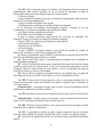 Art. 197 - Salvo disposição expressa no Estatuto, neste Regimento Geral ou contida em
regulamentação sobre matéria específica, de ato ou decisão de autoridade ou órgão da
Universidade caberá recurso para instância superior, na forma seguinte:
      I - Recurso ordinário:
      1) para o Plenário ou, quando existir, para o Colegiado do Departamento, contra decisão de
professor ou de Chefe de Departamento.
      2) para o Conselho da Unidade contra decisão:
      a) de Departamento, proferida por seu Chefe, Plenário ou Colegiado;
      b) de Comissões de Graduação, Pós-Graduação, Pesquisa e Extensão ou de seus
Coordenadores, em matéria de competência do Conselho da Unidade;
      c) de Órgão Auxiliar, proferida por seu Diretor;
      d) do Diretor ou do Vice-Diretor da Unidade.
      3) para as Câmaras respectivas, contra decisão das Comissões de Graduação, Pós-
Graduação, Pesquisa e Extensão, em matéria da competência daquelas.
      4) para o CEPE, em matéria de sua competência, contra decisão:
      a) de Conselho da Unidade;
      b) do Reitor ou do Vice-Reitor;
      c) de suas Câmaras.
      5) para o CONSUN, nas demais matérias, contra decisão de Conselho da Unidade, do
Reitor ou do Vice-Reitor, e contra decisão originária do CEPE.
      II - Recurso extraordinário para o CONSUN, contra decisão em grau de recurso do CEPE,
por motivo de ilegalidade quanto à forma ou ao mérito.
      §1º - Para os efeitos deste artigo, os atos praticados por delegação serão considerados de
responsabilidade do delegante.
      §2º - Será de 30 (trinta) dias o prazo para a interposição dos recursos previstos neste artigo,
contados a partir da data de ciência pessoal do ato ou da decisão pelo interessado, ou da sua
divulgação oficial por edital afixado em local público e visível ou publicação em órgão de
comunicação interno ou externo à Universidade.
      §3º - Para os efeitos do disposto no parágrafo anterior e no parágrafo único do artigo 196
deste Regimento Geral, será válido o recibo aposto em Aviso de Recebimento Postal.

      Art. 198 - O recurso não terá efeito suspensivo, salvo se, da execução imediata do ato ou
decisão recorrida, puder resultar sua ineficácia, com prejuízo irreparável para o recorrente, no
caso de provimento.
      Parágrafo único - A autoridade ou órgão a que se recorre, este por sua presidência, deverá
fundamentar o recebimento com efeito suspensivo.

        Art. 199 - Recebido o recurso, deverá a instância decidir no prazo máximo de 90 (noventa)
dias.
      Parágrafo único - Vencido o prazo acima referido, o recurso entrará automaticamente em
pauta, com ou sem parecer, precedendo todos os demais processos.

    Art. 200 - Proferida a decisão definitiva, será o processo devolvido à autoridade ou órgão
competente para o respectivo cumprimento.

      Art. 201 - A autoridade ou membro de órgão colegiado responsável pelo ato ou decisão
recorridos ficará impedido de participar de deliberação sobre os mesmos em instância superior.
      §1º - Excetua-se do impedimento previsto no caput deste artigo, a presidência da instância
superior.


                                                 54
 