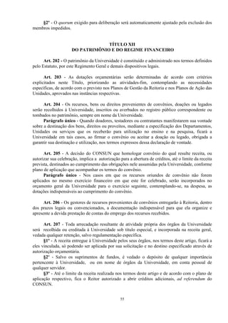§2º - O quorum exigido para deliberação será automaticamente ajustado pela exclusão dos
membros impedidos.


                                  TÍTULO XII
                     DO PATRIMÔNIO E DO REGIME FINANCEIRO

      Art. 202 - O patrimônio da Universidade é constituído e administrado nos termos definidos
pelo Estatuto, por este Regimento Geral e demais dispositivos legais.

      Art. 203 - As dotações orçamentárias serão determinadas de acordo com critérios
explicitados neste Título, priorizando as atividades-fim, contemplando as necessidades
específicas, de acordo com o previsto nos Planos de Gestão da Reitoria e nos Planos de Ação das
Unidades, aprovados nas instâncias respectivas.

      Art. 204 - Os recursos, bens ou direitos provenientes de convênios, doações ou legados
serão recolhidos à Universidade, inscritos ou averbados no registro público correspondente ou
tombados no patrimônio, sempre em nome da Universidade.
      Parágrafo único - Quando doadores, testadores ou contratantes manifestarem sua vontade
sobre a destinação dos bens, direitos ou proveitos, mediante a especificação dos Departamentos,
Unidades ou serviços que os receberão para utilização no ensino e na pesquisa, ficará a
Universidade em tais casos, ao firmar o convênio ou aceitar a doação ou legado, obrigada a
garantir sua destinação e utilização, nos termos expressos dessa declaração de vontade.

      Art. 205 - A decisão do CONSUN que homologar convênio do qual resulte receita, ou
autorizar sua celebração, implica a autorização para a abertura de créditos, até o limite da receita
prevista, destinados ao cumprimento das obrigações nele assumidas pela Universidade, conforme
plano de aplicação que acompanhar os termos do convênio.
      Parágrafo único - Nos casos em que os recursos oriundos de convênio não forem
aplicados no mesmo exercício financeiro em que este for celebrado, serão incorporados no
orçamento geral da Universidade para o exercício seguinte, contemplando-se, na despesa, as
dotações indispensáveis ao cumprimento do convênio.

      Art. 206 - Os gestores de recursos provenientes de convênios entregarão à Reitoria, dentro
dos prazos legais ou convencionados, a documentação indispensável para que ela organize e
apresente a devida prestação de contas do emprego dos recursos recebidos.

      Art. 207 - Toda arrecadação resultante de atividade própria dos órgãos da Universidade
será recolhida ou creditada à Universidade sob título especial, e incorporada na receita geral,
vedada qualquer retenção, salvo regulamentação específica.
      §1º - A receita entregue à Universidade pelos seus órgãos, nos termos deste artigo, ficará a
eles vinculada, só podendo ser aplicada por sua solicitação e no destino especificado através de
autorização orçamentária.
      §2º - Salvo os suprimentos de fundos, é vedado o depósito de qualquer importância
pertencente à Universidade, ou em nome de órgãos da Universidade, em conta pessoal de
qualquer servidor.
      §3º - Até o limite da receita realizada nos termos deste artigo e de acordo com o plano de
aplicação respectivo, fica o Reitor autorizado a abrir créditos adicionais, ad referendum do
CONSUN.


                                                55
 