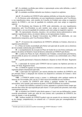 §1º- As entidades escolhidas para indicar a representação acima serão definidas, a cada 2
anos, por decisão do CONSUN.
      §2º- As entidades escolhidas indicarão seus titulares e respectivos suplentes.

      Art. 6º - Os membros do CONSUN terão suplentes definidos na forma dos incisos abaixo:
      I - Os Diretores serão substituídos, em seus impedimentos temporários, pelo Vice-Diretor,
e, nos impedimentos deste, pelo membro do Conselho da Unidade mais antigo no magistério
superior da UFRGS e, em caso de igualdade de condições, pelo mais antigo no magistério
superior;
      II - Os Presidentes das Câmaras do CEPE serão substituídos, em seus impedimentos
temporários, pelo Vice-Presidente ou pelo membro mais antigo no magistério superior da
Universidade e, em caso de igualdade de condições, pelo mais antigo no magistério superior;
      III - Os representantes discentes, docentes e de servidores técnico-administrativos terão
suplentes regularmente eleitos, em número idêntico ao de representantes titulares.
      IV - O Presidente do Hospital Universitário da UFRGS será substituído, em seus
impedimentos temporários, pelo Vice-Presidente Médico. 37

      Art. 7º - O exercício das competências do CONSUN, definidas no Estatuto, observará os
seguintes procedimentos:
      I - o Plano de Gestão encaminhado pelo Reitor será aprovado de acordo com as diretrizes
da Universidade estabelecidas pelo CONSUN;
      II - o acompanhamento da execução do Plano de Gestão far-se-á de forma continuada, sem
prejuízo da análise do Relatório Anual da Reitoria submetido ao CONSUN pelo Reitor;
      III - a análise dos Planos de Ação e Relatórios das Unidades, sistematizados pela Reitoria,
será precedida de parecer de comissão do CONSUN e atentará à sua conformidade com o Plano
de Gestão;
      IV - a gestão patrimonial e financeira obedecerá o disposto no título XII deste Regimento
Geral;
      V - a apreciação de recursos pelo CONSUN dar-se-á apenas nas hipóteses previstas no
artigo 197 deste Regimento Geral;
      VI - o CONSUN regulará seu funcionamento, inclusive a estrutura de suas comissões, em
regimento próprio internamente aprovado;
      VII - a aprovação dos regimentos, por maioria absoluta dos membros do CONSUN, terá
por princípio básico a adequação dos mesmos aos dispositivos constantes do Estatuto e deste
Regimento Geral;
      VIII - o CONSUN poderá avocar o exame e a deliberação sobre qualquer matéria de
interesse da Universidade, pelo voto de 2/3 (dois terços) da totalidade de seus membros;
      IX - as reuniões do CONSUN serão abertas a qualquer membro da comunidade
universitária, salvo quando, pela natureza da pauta, o CONSUN deliberar em contrário;
      X - a votação será simbólica, nominal ou secreta, adotando-se a primeira forma sempre que
uma das duas outras não seja requerida por pelo menos 1/5 (um quinto) dos presentes, nem esteja
expressamente prevista;
      XI - os membros do CONSUN terão direito apenas a 1 (um) voto nas deliberações, sempre
exercido pessoalmente, sendo que, além do voto comum, terá o presidente do CONSUN, nos
casos de empate, o voto de qualidade;
      XII - nenhum membro do CONSUN poderá votar em assunto de seu interesse individual
ou do cônjuge, companheiro(a), ou colateral até o 3º (terceiro) grau por consangüinidade ou
afinidade.

37
     Inclusão aprovada em sessão do Conselho Universitário de 29/08/97 (Decisão nº 116/97)
                                                         24
 