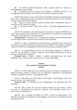 §1º - O CONSUN poderá pronunciar-se sobre qualquer assunto de interesse ou
responsabilidade da Universidade.
      §2º - Na hipótese prevista no artigo 28 do Estatuto, o CONSUN apreciará o ato,
considerando, além da urgência e do interesse da Universidade, o mérito da matéria.

      Art. 8º - Ressalvados os casos expressamente mencionados no Estatuto e neste Regimento
Geral, serão consideradas aprovadas as propostas que obtiverem maioria de votos favoráveis,
presente a maioria absoluta dos membros.
      §1º - Atinge-se a maioria absoluta a partir do número inteiro imediatamente superior à
metade do total dos membros do órgão.
      §2º- As reuniões de caráter solene serão públicas e realizadas independentemente de
“quorum”.

      Art. 9º - Os conselheiros serão individualmente convocados às reuniões do CONSUN, por
escrito, pelo Presidente ou por solicitação de 1/3 (um terço) de seus membros, com antecedência
mínima de 5 (cinco) dias úteis e com pauta definida.
      Parágrafo único - Juntamente com a convocação do Presidente, serão distribuídas cópias
da ata de reunião anterior e dos pareceres ou projetos a serem apreciados.

      Art. 10 - Na falta ou impedimento eventual do Reitor, a presidência será exercida pelo
Vice-Reitor e, na ausência deste, pelo membro docente do CONSUN mais antigo no magistério
superior da UFRGS ou, em igualdade de condições, pelo mais antigo no magistério superior.

       Art. 11 - O comparecimento, inclusive da representação estudantil, às reuniões do
CONSUN tem precedência em relação a qualquer outra atividade administrativa, de ensino,
pesquisa e extensão na Universidade.
       Parágrafo único - Perderá o mandato o membro representante que, sem motivo
justificado, faltar a 3 (três) reuniões consecutivas ou a 5 (cinco) intercaladas.


                                        Seção II
                        Do Conselho de Ensino, Pesquisa e Extensão
                                        (CEPE)

      Art. 12 - O CEPE, órgão técnico com funções previstas no Estatuto e de supervisão em
matéria de ensino, pesquisa e extensão, tem sua composição, competências e funcionamento
definidos e regulados no Estatuto e neste Regimento Geral.

      Art. 13 - Cada Câmara do CEPE elegerá seu Presidente e Vice-Presidente, dentre seus
membros docentes, em votação secreta.
      Parágrafo único - O Presidente, em seus impedimentos, será substituído pelo Vice-
Presidente.

      Art. 14 - Para a eleição dos 12 (doze) membros docentes de cada Câmara, o Reitor
convocará os Coordenadores das respectivas comissões, com antecedência mínima de 15
(quinze) dias, em chamada única.

      Art. 15 - Para a formação do Plenário do CEPE, a eleição dos representantes e dos
suplentes das Câmaras de Graduação, de Pós-Graduação, de Pesquisa e de Extensão será feita
pela própria Câmara.
                                              25
 