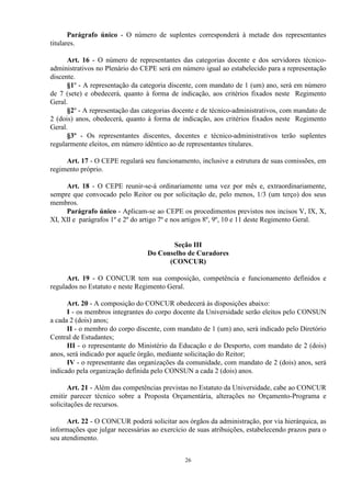 Parágrafo único - O número de suplentes corresponderá à metade dos representantes
titulares.

      Art. 16 - O número de representantes das categorias docente e dos servidores técnico-
administrativos no Plenário do CEPE será em número igual ao estabelecido para a representação
discente.
      §1º - A representação da categoria discente, com mandato de 1 (um) ano, será em número
de 7 (sete) e obedecerá, quanto à forma de indicação, aos critérios fixados neste Regimento
Geral.
      §2º - A representação das categorias docente e de técnico-administrativos, com mandato de
2 (dois) anos, obedecerá, quanto à forma de indicação, aos critérios fixados neste Regimento
Geral.
      §3º - Os representantes discentes, docentes e técnico-administrativos terão suplentes
regularmente eleitos, em número idêntico ao de representantes titulares.

     Art. 17 - O CEPE regulará seu funcionamento, inclusive a estrutura de suas comissões, em
regimento próprio.

     Art. 18 - O CEPE reunir-se-á ordinariamente uma vez por mês e, extraordinariamente,
sempre que convocado pelo Reitor ou por solicitação de, pelo menos, 1/3 (um terço) dos seus
membros.
     Parágrafo único - Aplicam-se ao CEPE os procedimentos previstos nos incisos V, IX, X,
XI, XII e parágrafos 1º e 2º do artigo 7º e nos artigos 8º, 9º, 10 e 11 deste Regimento Geral.


                                        Seção III
                                 Do Conselho de Curadores
                                       (CONCUR)

      Art. 19 - O CONCUR tem sua composição, competência e funcionamento definidos e
regulados no Estatuto e neste Regimento Geral.

      Art. 20 - A composição do CONCUR obedecerá às disposições abaixo:
      I - os membros integrantes do corpo docente da Universidade serão eleitos pelo CONSUN
a cada 2 (dois) anos;
      II - o membro do corpo discente, com mandato de 1 (um) ano, será indicado pelo Diretório
Central de Estudantes;
      III - o representante do Ministério da Educação e do Desporto, com mandato de 2 (dois)
anos, será indicado por aquele órgão, mediante solicitação do Reitor;
      IV - o representante das organizações da comunidade, com mandato de 2 (dois) anos, será
indicado pela organização definida pelo CONSUN a cada 2 (dois) anos.

       Art. 21 - Além das competências previstas no Estatuto da Universidade, cabe ao CONCUR
emitir parecer técnico sobre a Proposta Orçamentária, alterações no Orçamento-Programa e
solicitações de recursos.

      Art. 22 - O CONCUR poderá solicitar aos órgãos da administração, por via hierárquica, as
informações que julgar necessárias ao exercício de suas atribuições, estabelecendo prazos para o
seu atendimento.


                                              26
 