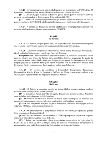Art. 23 - Os balanços gerais da Universidade deverão ser apresentados ao CONCUR até 45
(quarenta e cinco) dias após o término do exercício financeiro a que se referirem.
      §1º - O CONCUR, após examinar os balanços gerais, emitirá parecer conclusivo sobre os
mesmos, encaminhando-o à Reitoria, para deliberação do CONSUN.
      §2º - O CONSUN determinará providências que entenda devam ser tomadas em face do
parecer conclusivo do CONCUR, não lhe cabendo decisão sobre o mérito do referido parecer.

      Art. 24 - A contratação de auditoria externa, obedecidas as prescrições legais, contará com
recursos anualmente especificados no orçamento do CONCUR.


                                           Seção IV
                                          Da Reitoria

     Art. 25 - A Reitoria, dirigida pelo Reitor, é o órgão executivo da administração superior
que coordena e supervisiona todas as atividades administrativas da Universidade.

      Art. 26 - A Reitoria compreende: o Gabinete do Reitor; as Pró-Reitorias; a Procuradoria-
Geral; os Órgãos Suplementares e os Órgãos Especiais de Apoio.
      Parágrafo único - Salvo autorização expressa do CONSUN, solicitada e concedida caso a
caso, os titulares dos órgãos da Reitoria serão escolhidos dentre os integrantes do quadro de
servidores ativos da Universidade, sendo suas designações ou nomeações, bem como as de outras
funções previstas no Estatuto, feitas pelo Reitor de acordo com os dispositivos fixados neste
Regimento Geral e nos regimentos dos respectivos órgãos, quando houver.

      Art. 27 - Os serviços de assistência à Comunidade Universitária, Restaurantes
Universitários, Creche, Casas de Estudantes, Colônias de Férias e outros que venham a ser
criados, serão regulamentados no Regimento Interno da Reitoria.


                                          Subseção I
                                          Do Reitor

      Art. 28 - O Reitor é a autoridade superior da Universidade e seu representante legal em
todos os atos e efeitos judiciais ou extrajudiciais.
      §1º - O mandato do Reitor, exercido em regime de dedicação exclusiva, será de 4 (quatro)
anos, vedada a reeleição para o período imediato.
      §2º - O Professor investido nas funções de Reitor ficará desobrigado do exercício das
demais atividades docentes, sem prejuízo dos vencimentos, gratificações e vantagens.
      §3º- O Reitor não poderá, sob pena de perda do mandato, afastar-se do cargo por período
superior a 120 (cento e vinte) dias consecutivos.

      Art. 29 - O Reitor exercerá as competências definidas no Estatuto, disciplinadas, quando
for o caso, por este Regimento Geral.
      §1º - O Plano de Gestão será encaminhado ao CONSUN para parecer e aprovação no prazo
máximo de 6 (seis) meses, após a posse do Reitor.
      §2º - O Reitor estará autorizado a efetuar transposições orçamentárias, ad referendum do
CONSUN, até o limite de 20 % (vinte por cento) das dotações orçamentárias não referentes a
pessoal, após a aprovação do orçamento da Universidade nos termos do Estatuto.


                                               27
 