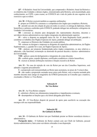 §3º - O Relatório Anual da Universidade, que compreende o Relatório Anual da Reitoria e
os relatórios das Unidades e demais órgãos, sistematizados pela Reitoria, será encaminhado, para
conhecimento, ao CEPE e para exame, ao CONSUN até o mês de junho do ano seguinte ao do
exercício a que se referir.

      Art. 30 - O Reitor exercerá também as seguintes atribuições:
      I - propor ao CONSUN a estrutura e a competência dos órgãos que compõem a Reitoria;
      II - presidir aos atos de colação de grau em todos os cursos e à entrega de diplomas, títulos
honoríficos e prêmios conferidos pelo CONSUN, podendo delegar tais atribuições a dirigentes de
Unidades Universitárias;
      III - convocar as eleições para designação dos representantes discentes, docentes e
servidores técnico-administrativos nos órgãos integrantes da administração superior;
      IV - salvo o disposto no parágrafo único do Art. 41 deste Regimento Geral, presidir e
coordenar os trabalhos dos Órgãos Especiais de Apoio, podendo delegar tal atribuição;
      V - empossar os Diretores das Unidades em sessão pública;
      VI - nomear ou designar e empossar os dirigentes de repartições administrativas, de Órgãos
Suplementares, e, quando for o caso, de Órgãos Especiais de Apoio;
      VII - praticar, por proposta fundamentada pelos órgãos competentes, os atos relativos a
admissão, vida funcional, exoneração ou demissão do pessoal docente e técnico- administrativo
da Universidade;
      VIII - aplicar a pena de desligamento a integrantes do corpo discente;
      IX - conferir graus, expedir diplomas, certificados acadêmicos e títulos honoríficos;
      X - exercer as demais atribuições inerentes à função executiva de Reitor.

     Art. 31 - No caso de rejeição de veto do Reitor por um dos Conselhos Superiores, será
adotado o seguinte procedimento:
     I - a proposição será reencaminhada ao Reitor para assinatura, no prazo de 5 (cinco) dias;
     II - não sendo a proposição assinada nesse prazo pelo Reitor, será a mesma assinada pelo
membro docente mais antigo no magistério da UFRGS pertencente ao Conselho que a manteve,
excetuados o Reitor e o Vice-Reitor.


                                          Subseção II
                                         Do Vice-Reitor

     Art. 32 - Ao Vice-Reitor compete:
     I - substituir o Reitor nos afastamentos temporários e impedimentos eventuais;
     II - desempenhar as funções que a ele forem delegadas pelo Reitor.

     Art. 33 - O Vice-Reitor disporá de pessoal de apoio para auxiliá-lo na execução dos
encargos sob sua responsabilidade.


                                         Subseção III
                                     Do Gabinete do Reitor

      Art. 34 - O Gabinete do Reitor tem por finalidade prestar ao Reitor assistência técnica e
administrativa.
      Parágrafo único - O Gabinete do Reitor contará com um Chefe de Gabinete, pessoal
técnico-administrativo, bem como servidores colocados à sua disposição.
                                                28
 
