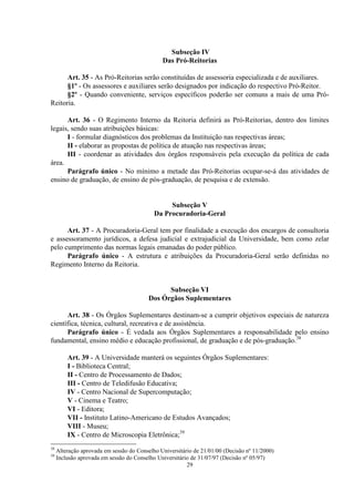 Subseção IV
                                               Das Pró-Reitorias

      Art. 35 - As Pró-Reitorias serão constituídas de assessoria especializada e de auxiliares.
      §1º - Os assessores e auxiliares serão designados por indicação do respectivo Pró-Reitor.
      §2º - Quando conveniente, serviços específicos poderão ser comuns a mais de uma Pró-
Reitoria.

      Art. 36 - O Regimento Interno da Reitoria definirá as Pró-Reitorias, dentro dos limites
legais, sendo suas atribuições básicas:
      I - formular diagnósticos dos problemas da Instituição nas respectivas áreas;
      II - elaborar as propostas de política de atuação nas respectivas áreas;
      III - coordenar as atividades dos órgãos responsáveis pela execução da política de cada
área.
      Parágrafo único - No mínimo a metade das Pró-Reitorias ocupar-se-á das atividades de
ensino de graduação, de ensino de pós-graduação, de pesquisa e de extensão.


                                                 Subseção V
                                            Da Procuradoria-Geral

      Art. 37 - A Procuradoria-Geral tem por finalidade a execução dos encargos de consultoria
e assessoramento jurídicos, a defesa judicial e extrajudicial da Universidade, bem como zelar
pelo cumprimento das normas legais emanadas do poder público.
      Parágrafo único - A estrutura e atribuições da Procuradoria-Geral serão definidas no
Regimento Interno da Reitoria.


                                               Subseção VI
                                         Dos Órgãos Suplementares

      Art. 38 - Os Órgãos Suplementares destinam-se a cumprir objetivos especiais de natureza
científica, técnica, cultural, recreativa e de assistência.
      Parágrafo único - É vedada aos Órgãos Suplementares a responsabilidade pelo ensino
fundamental, ensino médio e educação profissional, de graduação e de pós-graduação.38

         Art. 39 - A Universidade manterá os seguintes Órgãos Suplementares:
         I - Biblioteca Central;
         II - Centro de Processamento de Dados;
         III - Centro de Teledifusão Educativa;
         IV - Centro Nacional de Supercomputação;
         V - Cinema e Teatro;
         VI - Editora;
         VII - Instituto Latino-Americano de Estudos Avançados;
         VIII - Museu;
         IX - Centro de Microscopia Eletrônica;39
38
     Alteração aprovada em sessão do Conselho Universitário de 21/01/00 (Decisão nº 11/2000)
39
     Inclusão aprovada em sessão do Conselho Universitário de 31/07/97 (Decisão nº 05/97)
                                                         29
 