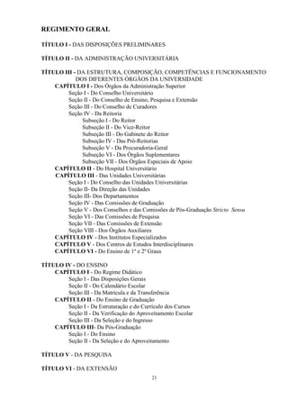 REGIMENTO GERAL

TÍTULO I - DAS DISPOSIÇÕES PRELIMINARES

TÍTULO II - DA ADMINISTRAÇÃO UNIVERSITÁRIA

TÍTULO III - DA ESTRUTURA, COMPOSIÇÃO, COMPETÊNCIAS E FUNCIONAMENTO
            DOS DIFERENTES ÓRGÃOS DA UNIVERSIDADE
    CAPÍTULO I - Dos Órgãos da Administração Superior
        Seção I - Do Conselho Universitário
        Seção II - Do Conselho de Ensino, Pesquisa e Extensão
        Seção III - Do Conselho de Curadores
        Seção IV - Da Reitoria
              Subseção I - Do Reitor
              Subseção II - Do Vice-Reitor
              Subseção III - Do Gabinete do Reitor
              Subseção IV - Das Pró-Reitorias
              Subseção V - Da Procuradoria-Geral
              Subseção VI - Dos Órgãos Suplementares
              Subseção VII - Dos Órgãos Especiais de Apoio
    CAPÍTULO II - Do Hospital Universitário
    CAPÍTULO III - Das Unidades Universitárias
        Seção I - Do Conselho das Unidades Universitárias
        Seção II- Da Direção das Unidades
        Seção III- Dos Departamentos
        Seção IV - Das Comissões de Graduação
        Seção V - Dos Conselhos e das Comissões de Pós-Graduação Stricto Sensu
        Seção VI - Das Comissões de Pesquisa
        Seção VII - Das Comissões de Extensão
        Seção VIII - Dos Órgãos Auxiliares
    CAPÍTULO IV - Dos Institutos Especializados
    CAPÍTULO V - Dos Centros de Estudos Interdisciplinares
    CAPÍTULO VI - Do Ensino de 1º e 2º Graus

TÍTULO IV - DO ENSINO
    CAPÍTULO I - Do Regime Didático
        Seção I - Das Disposições Gerais
        Seção II - Do Calendário Escolar
        Seção III - Da Matrícula e da Transferência
    CAPÍTULO II - Do Ensino de Graduação
        Seção I - Da Estruturação e do Currículo dos Cursos
        Seção II - Da Verificação do Aproveitamento Escolar
        Seção III - Da Seleção e do Ingresso
    CAPÍTULO III- Da Pós-Graduação
        Seção I - Do Ensino
        Seção II - Da Seleção e do Aproveitamento

TÍTULO V - DA PESQUISA

TÍTULO VI - DA EXTENSÃO
                                           21
 