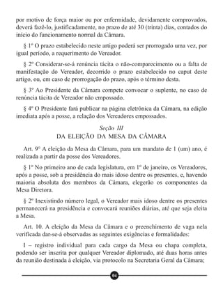 por motivo de força maior ou por enfermidade, devidamente comprovados,
deverá fazê-lo, justificadamente, no prazo de até 30 (trinta) dias, contados do
início do funcionamento normal da Câmara.
§ 1º O prazo estabelecido neste artigo poderá ser prorrogado uma vez, por
igual período, a requerimento do Vereador.
§ 2º Considerar-se-á renúncia tácita o não-comparecimento ou a falta de
manifestação do Vereador, decorrido o prazo estabelecido no caput deste
artigo, ou, em caso de prorrogação do prazo, após o término desta.
§ 3º Ao Presidente da Câmara compete convocar o suplente, no caso de
renúncia tácita de Vereador não empossado.
§ 4º O Presidente fará publicar na página eletrônica da Câmara, na edição
imediata após a posse, a relação dos Vereadores empossados.
Art. 9° A eleição da Mesa da Câmara, para um mandato de 1 (um) ano, é
realizada a partir da posse dos Vereadores.
§ 1º No primeiro ano de cada legislatura, em 1º de janeiro, os Vereadores,
após a posse, sob a presidência do mais idoso dentre os presentes, e, havendo
maioria absoluta dos membros da Câmara, elegerão os componentes da
Mesa Diretora.
§ 2º Inexistindo número legal, o Vereador mais idoso dentre os presentes
permanecerá na presidência e convocará reuniões diárias, até que seja eleita
a Mesa.
Art. 10. A eleição da Mesa da Câmara e o preenchimento de vaga nela
verificada dar-se-á observadas as seguintes exigências e formalidades:
I – registro individual para cada cargo da Mesa ou chapa completa,
podendo ser inscrita por qualquer Vereador diplomado, até duas horas antes
da reunião destinada à eleição, via protocolo na Secretaria Geral da Câmara;
Seção III
DA ELEIÇÃO DA MESA DA CÂMARA
04
 