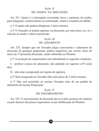 Art. 251. Aparte é a interrupção consentida, breve e oportuna, do orador,
para indagação, esclarecimento ou contestação, relativa à matéria em debate.
§ 1º O aparte não poderá ultrapassar 3 (três) minutos.
§ 2º O Vereador só poderá apartear, na discussão, por uma única vez, se o
solicitar ao orador e obtiver permissão.
Art. 252. Sempre que um Vereador julgar conveniente o adiamento da
discussão de qualquer proposição, poderá requerê-lo, por escrito, antes do
início da 1ª (primeira) discussão, sendo submetido ao Plenário.
§ 1º A aceitação do requerimento está subordinada às seguintes condições:
I – prefixar o prazo de adiamento, não podendo ser superior a 07 (sete)
dias;
II – não estar a proposição em regime de urgência.
§ 2º Será assegurado ao Vereador falar pelo prazo de 3 (três) minutos.
§ 3º Não será permitido ao mesmo Vereador mais de um pedido de
adiamento da mesma Proposição.
Art. 253. O encerramento da discussão dar-se-á pela ausência de oradores
ou pelo decurso dos prazos regimentais ou por deliberação do Plenário.
Seção II
DO APARTE NA DISCUSSÃO
Seção III
DO ADIAMENTO
Seção IV
DO ENCERRAMENTO
94
 