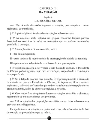 CAPÍTULO III
DA VOTAÇÃO
Seção I
DISPOSIÇÕES GERAIS
Art. 254. A cada discussão segue-se a votação, que completa o turno
regimental de tramitação.
§ 1º A proposição será colocada em votação, salvo emendas.
§ 2º As emendas serão votadas em grupos, conforme tenham parecer
favorável ou contrário de todas as comissões que as tenham examinado,
permitido o destaque.
§ 3º A votação não será interrompida, salvo:
I – por falta de quórum;
II – para votação de requerimento de prorrogação do horário da reunião;
III – por terminar o horário da reunião ou de sua prorrogação.
§ 4º Existindo matéria a ser votada e não havendo quórum, o Presidente
da Câmara poderá aguardar que este se verifique, suspendendo a reunião por
tempo prefixado.
§ 5º Se, à falta de quórum para votação, tiver prosseguimento a discussão
da matéria em pauta, o Presidente da Câmara, tão logo se verificar o número
regimental, solicitará ao Vereador que estiver na tribuna a interrupção do seu
pronunciamento, a fim de que seja concluída a votação.
§ 6º Ocorrendo falta de quórum durante a votação, será feita a chamada,
registrando-se em ata os nomes dos presentes.
Art. 255. A votação das proposições será feita em seu todo, salvo os casos
previstos neste Regimento.
Parágrafo único. A votação por partes será requerida até o anúncio da fase
de votação da proposição a que se referir.
95
 