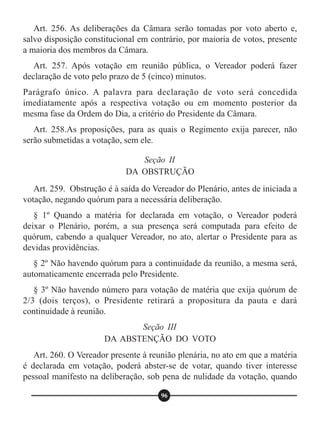 Art. 256. As deliberações da Câmara serão tomadas por voto aberto e,
salvo disposição constitucional em contrário, por maioria de votos, presente
a maioria dos membros da Câmara.
Art. 257. Após votação em reunião pública, o Vereador poderá fazer
declaração de voto pelo prazo de 5 (cinco) minutos.
Parágrafo único. A palavra para declaração de voto será concedida
imediatamente após a respectiva votação ou em momento posterior da
mesma fase da Ordem do Dia, a critério do Presidente da Câmara.
Art. 258.As proposições, para as quais o Regimento exija parecer, não
serão submetidas a votação, sem ele.
Art. 259. Obstrução é à saída do Vereador do Plenário, antes de iniciada a
votação, negando quórum para a necessária deliberação.
§ 1º Quando a matéria for declarada em votação, o Vereador poderá
deixar o Plenário, porém, a sua presença será computada para efeito de
quórum, cabendo a qualquer Vereador, no ato, alertar o Presidente para as
devidas providências.
§ 2º Não havendo quórum para a continuidade da reunião, a mesma será,
automaticamente encerrada pelo Presidente.
§ 3º Não havendo número para votação de matéria que exija quórum de
2/3 (dois terços), o Presidente retirará a propositura da pauta e dará
continuidade à reunião.
Art. 260. O Vereador presente à reunião plenária, no ato em que a matéria
é declarada em votação, poderá abster-se de votar, quando tiver interesse
pessoal manifesto na deliberação, sob pena de nulidade da votação, quando
Seção II
DA OBSTRUÇÃO
Seção III
DA ABSTENÇÃO DO VOTO
96
 
