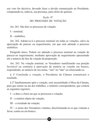 seu voto for decisivo, devendo fazer a devida comunicação ao Presidente,
computando-se, todavia, sua presença, para efeito de quórum.
Art. 261. São dois os processos de votação:
I – nominal;
II – simbólico.
Art. 262. Adotar-se-á o processo nominal em todas as votações, salvo na
apreciação de parecer ou requerimento, em que será adotado o processo
simbólico.
Parágrafo único. Poderá ser adotado o processo nominal na votação de
parecer ou requerimento, mediante aprovação de requerimento apresentado
até o anúncio da fase de votação da proposição.
Art. 263. Na votação nominal, os Vereadores manifestarão sua posição
favorável ou contrária à aprovação da matéria ou votarão em branco,
respondendo, ao anúncio de seu nome, “sim” ou “não” ou silenciando-se.
§ 1º Concluída a votação, o Presidente da Câmara comunicará o
resultado.
§ 2º Imediatamente após a votação, será encaminhado à Mesa da Câmara,
para que conste na ata dos trabalhos, o relatório correspondente, que conterá
os seguintes registros:
I – a data e a hora em que se processou a votação;
II – a matéria objeto da votação;
III – o resultado da votação;
IV – o nome dos Vereadores votantes, discriminando-se os que votaram a
favor, contra ou em branco.
Seção IV
DO PROCESSO DE VOTAÇÃO
97
 